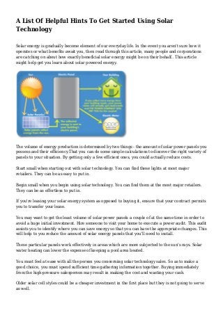 A List Of Helpful Hints To Get Started Using Solar
Technology
Solar energy is gradually become element of our everyday life. In the event you aren't sure how it
operates or what benefits await you, then read through this article, many people and corporations
are catching on about how exactly beneficial solar energy might be on their behalf.. This article
might help get you learn about solar powered energy.
The volume of energy production is determined by two things - the amount of solar power panels you
possess and their efficiency.That you can do some simple calculations to discover the right variety of
panels to your situation. By getting only a few efficient ones, you could actually reduce costs.
Start small when starting out with solar technology. You can find these lights at most major
retailers. They can be as easy to put in.
Begin small when you begin using solar technology. You can find them at the most major retailers.
They can be as effortless to put in.
If you're leasing your solar energy system as opposed to buying it, ensure that your contract permits
you to transfer your lease.
You may want to get the least volume of solar power panels a couple of at the same time in order to
avoid a huge initial investment. Hire someone to visit your home to execute a power audit. This audit
assists you to identify where you can save energy so that you can have the appropriate changes. This
will help to you reduce the amount of solar energy panels that you'll need to install.
These particular panels work effectively in areas which are more subjected to the sun's rays. Solar
water heating can lower the expense of keeping a pool area heated.
You must feel at ease with all the person you concerning solar technology sales. So as to make a
good choice, you must spend sufficient time gathering information together. Buying immediately
from the high-pressure salesperson may result in making the cost and wasting your cash.
Older solar cell styles could be a cheaper investment in the first place but they is not going to serve
as well.
 