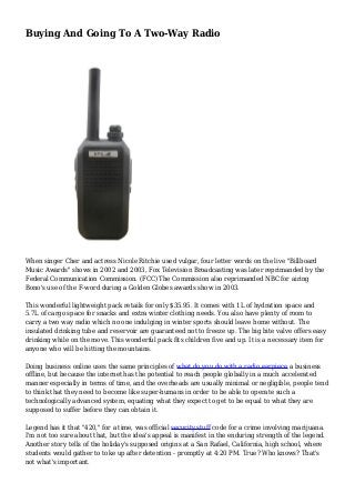 Buying And Going To A Two-Way Radio
When singer Cher and actress Nicole Ritchie used vulgar, four letter words on the live "Billboard
Music Awards" shows in 2002 and 2003, Fox Television Broadcasting was later reprimanded by the
Federal Communication Commission. (FCC) The Commission also reprimanded NBC for airing
Bono's use of the F-word during a Golden Globes awards show in 2003.
This wonderful lightweight pack retails for only $35.95. It comes with 1L of hydration space and
5.7L of cargo space for snacks and extra winter clothing needs. You also have plenty of room to
carry a two way radio which no one indulging in winter sports should leave home without. The
insulated drinking tube and reservoir are guaranteed not to freeze up. The big bite valve offers easy
drinking while on the move. This wonderful pack fits children five and up. It is a necessary item for
anyone who will be hitting the mountains.
Doing business online uses the same principles of what do you do with a radio earpiece a business
offline, but because the internet has the potential to reach people globally in a much accelerated
manner especially in terms of time, and the overheads are usually minimal or negligible, people tend
to think that they need to become like super-humans in order to be able to operate such a
technologically advanced system, equating what they expect to get to be equal to what they are
supposed to suffer before they can obtain it.
Legend has it that "420," for a time, was official security stuff code for a crime involving marijuana.
I'm not too sure about that, but the idea's appeal is manifest in the enduring strength of the legend.
Another story tells of the holiday's supposed origins at a San Rafael, California, high school, where
students would gather to toke up after detention - promptly at 4:20 PM. True? Who knows? That's
not what's important.
 