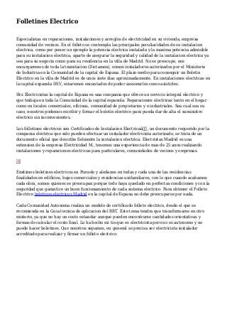 Folletines Electrico
Especialistas en reparaciones, instalaciones y arreglos de electricidad en su vivienda, empresa
comunidad de vecinos. En el folleto se contempla las principales peculiaridades de su instalacion
electrica, como por poner un ejemplo la potencia electrica instalada y la maxima potencia admisible
para su instalacion electrica, aparte de asegurar la seguridad y calidad de la instalacion electrica ya
sea para su negocio como para su residencia en la villa de Madrid. No se preocupe, nos
encargaremos de toda la tramitacion (Dictamen), somos instaladores autorizados por el Ministerio
de Industria en la Comunidad de la capital de Espana. El plazo medio para conseguir un Boletin
Electrico en la villa de Madrid es de unos siete dias aproximadamente. En instalaciones electricas en
la capital espanola DSV, estaremos encantados de poder asesorarles como asistirles.
Hrz Electricistas la capital de Espana es una compania que ofrece un servicio integral electrico y
que trabaja en toda la Comunidad de la capital espanola. Reparaciones electricas tanto en el hogar
como en locales comerciales, oficinas, comunidad de propietarios y e industriales. Sea cual sea su
caso, nosotros podemos escribir y firmar el boletin electrico para pueda dar de alta el suministro
electrico sin inconvenientes.
Los folletines electricos son Certificados de Instalacion Electricaâ€, un documento requerido por la
compania electrica que solo pueden efectuar un instalador electricista autorizado, se trata de un
documento oficial que describe fielmente la instalacion electrica. Electristas Madrid es una
extension de la empresa Electricidad M., tenemos una experiencia de mas de 25 anos realizando
instalaciones y reparaciones electricas para particulares, comunidades de vecinos y empresas.
Emitimos boletines electricos en Pozuelo y aledanos en todas y cada una de las residencias
finalidades en edificios, bajos comerciales y residencias unifamiliares, con lo que cuando acabamos
cada obra, somos quienes se preocupan porque todo haya quedado en perfectas condiciones y con la
seguridad que garantice un buen funcionamiento de cada sistema electrico. Para obtener el Folleto
Electrico boletines electricos Madrid en la capital de Espana no debe preocuparse por nada.
Cada Comunidad Autonoma realiza un modelo de certificado folleto electrico, desde el que se
recomienda en la Guia tecnica de aplicacion del RBT. Este tema tendra que transformarse en otro
misterio, ya que no hay un costo estandar aunque pueden encontrarse cantidades orientativas y
formas de calcular el costo final. Lo ha hecho mi tio que es electricista pero no es autonomo y no
puede hacer boletines. Que nosotros sepamos, en general se precisa ser electricista instalador
acreditado para realizar y firmar un folleto electrico.
 