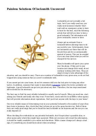 Painless Solutions Of locksmith Uncovered
Locksmiths are not normally a hot
topic, but if you really need one, you
really need someone reliable! Don't
wait until an emergency arises to have
to hunt for the best, read the following
article that will tell you how to hire a
good locksmith. The information will
prove invaluable, sooner or later.
Always get an estimate from a
locksmith before allowing them to do
any work for you. Unfortunately, there
are locksmiths out there that will do
the job then ask for an unreasonable
amount of money. This can be avoided
if you are clear about what you will be
charged for the service.
Many locksmiths will quote you a price
over the phone. If they get to your
location and change their mind, do not
continue working with them. They are
simply trying to take advantage of the
situation, and you should be wary. There are a number of locksmiths in any given area, so do not feel
trapped into using someone that you aren't comfortable with.
If you cannot get into your home, do not let someone drill into the lock prior to trying any other
tactics. In addition, someone that wants to immediately locksmith replace the lock is probably not
legitimate. A good locksmith can get into just about any door. Therefore, the two steps mentioned
above should not be necessary.
The best way to find the most reliable locksmith is usually word of mouth. When you need one, start
asking your friends and family who they trust. From there, check with the local BBB or other agency
that will provide information about reputations. Don't just trust anyone with the keys to your home!
One very reliable means of determining trust in your potential locksmith is the number of years they
have been in business. Also, check that they've been set up in the same location too. Both of these
facts are really good sings that you've found the best locksmith in the business and the one you can
really depend on!
When checking the credentials on any potential locksmith, don't forget about a possible alias, or
other name under which they might have operated. While not everyone will reveal this information,
it should be readily available to you online and elsewhere. While a name change isn't always a bad
sign, it's something you should know about when seraching!
 