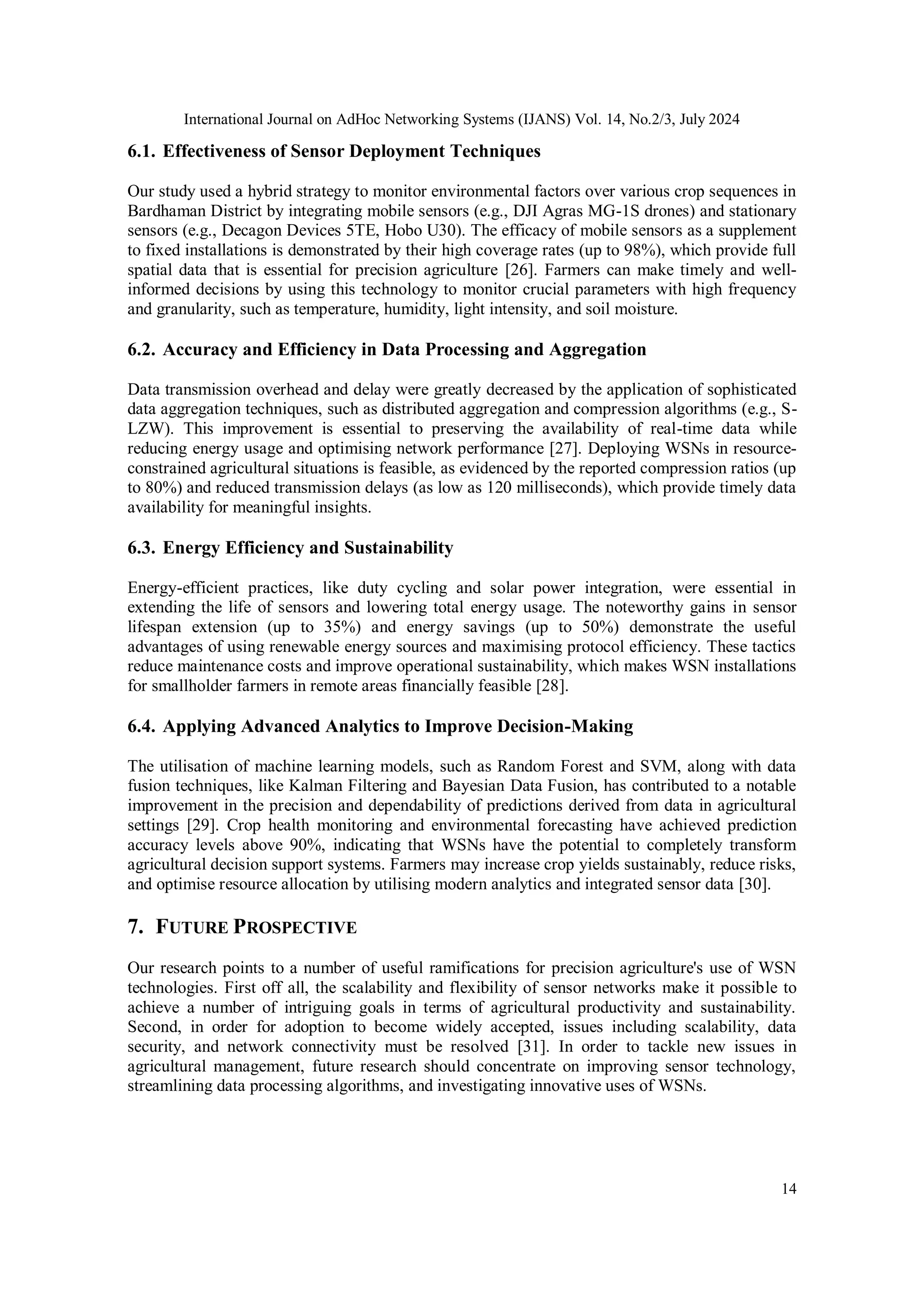 International Journal on AdHoc Networking Systems (IJANS) Vol. 14, No.2/3, July 2024
14
6.1. Effectiveness of Sensor Deployment Techniques
Our study used a hybrid strategy to monitor environmental factors over various crop sequences in
Bardhaman District by integrating mobile sensors (e.g., DJI Agras MG-1S drones) and stationary
sensors (e.g., Decagon Devices 5TE, Hobo U30). The efficacy of mobile sensors as a supplement
to fixed installations is demonstrated by their high coverage rates (up to 98%), which provide full
spatial data that is essential for precision agriculture [26]. Farmers can make timely and well-
informed decisions by using this technology to monitor crucial parameters with high frequency
and granularity, such as temperature, humidity, light intensity, and soil moisture.
6.2. Accuracy and Efficiency in Data Processing and Aggregation
Data transmission overhead and delay were greatly decreased by the application of sophisticated
data aggregation techniques, such as distributed aggregation and compression algorithms (e.g., S-
LZW). This improvement is essential to preserving the availability of real-time data while
reducing energy usage and optimising network performance [27]. Deploying WSNs in resource-
constrained agricultural situations is feasible, as evidenced by the reported compression ratios (up
to 80%) and reduced transmission delays (as low as 120 milliseconds), which provide timely data
availability for meaningful insights.
6.3. Energy Efficiency and Sustainability
Energy-efficient practices, like duty cycling and solar power integration, were essential in
extending the life of sensors and lowering total energy usage. The noteworthy gains in sensor
lifespan extension (up to 35%) and energy savings (up to 50%) demonstrate the useful
advantages of using renewable energy sources and maximising protocol efficiency. These tactics
reduce maintenance costs and improve operational sustainability, which makes WSN installations
for smallholder farmers in remote areas financially feasible [28].
6.4. Applying Advanced Analytics to Improve Decision-Making
The utilisation of machine learning models, such as Random Forest and SVM, along with data
fusion techniques, like Kalman Filtering and Bayesian Data Fusion, has contributed to a notable
improvement in the precision and dependability of predictions derived from data in agricultural
settings [29]. Crop health monitoring and environmental forecasting have achieved prediction
accuracy levels above 90%, indicating that WSNs have the potential to completely transform
agricultural decision support systems. Farmers may increase crop yields sustainably, reduce risks,
and optimise resource allocation by utilising modern analytics and integrated sensor data [30].
7. FUTURE PROSPECTIVE
Our research points to a number of useful ramifications for precision agriculture's use of WSN
technologies. First off all, the scalability and flexibility of sensor networks make it possible to
achieve a number of intriguing goals in terms of agricultural productivity and sustainability.
Second, in order for adoption to become widely accepted, issues including scalability, data
security, and network connectivity must be resolved [31]. In order to tackle new issues in
agricultural management, future research should concentrate on improving sensor technology,
streamlining data processing algorithms, and investigating innovative uses of WSNs.
 