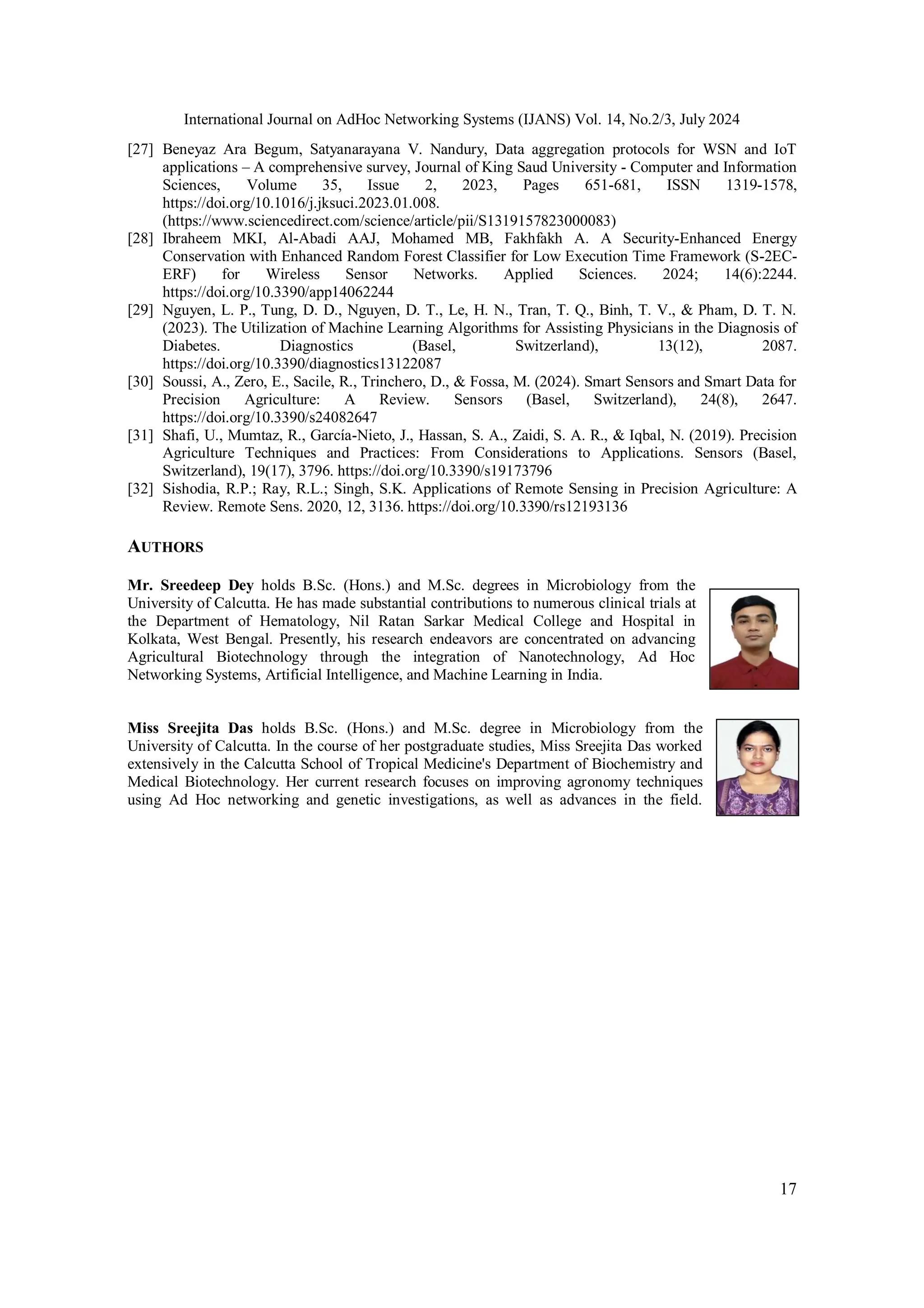 International Journal on AdHoc Networking Systems (IJANS) Vol. 14, No.2/3, July 2024
17
[27] Beneyaz Ara Begum, Satyanarayana V. Nandury, Data aggregation protocols for WSN and IoT
applications – A comprehensive survey, Journal of King Saud University - Computer and Information
Sciences, Volume 35, Issue 2, 2023, Pages 651-681, ISSN 1319-1578,
https://doi.org/10.1016/j.jksuci.2023.01.008.
(https://www.sciencedirect.com/science/article/pii/S1319157823000083)
[28] Ibraheem MKI, Al-Abadi AAJ, Mohamed MB, Fakhfakh A. A Security-Enhanced Energy
Conservation with Enhanced Random Forest Classifier for Low Execution Time Framework (S-2EC-
ERF) for Wireless Sensor Networks. Applied Sciences. 2024; 14(6):2244.
https://doi.org/10.3390/app14062244
[29] Nguyen, L. P., Tung, D. D., Nguyen, D. T., Le, H. N., Tran, T. Q., Binh, T. V., & Pham, D. T. N.
(2023). The Utilization of Machine Learning Algorithms for Assisting Physicians in the Diagnosis of
Diabetes. Diagnostics (Basel, Switzerland), 13(12), 2087.
https://doi.org/10.3390/diagnostics13122087
[30] Soussi, A., Zero, E., Sacile, R., Trinchero, D., & Fossa, M. (2024). Smart Sensors and Smart Data for
Precision Agriculture: A Review. Sensors (Basel, Switzerland), 24(8), 2647.
https://doi.org/10.3390/s24082647
[31] Shafi, U., Mumtaz, R., García-Nieto, J., Hassan, S. A., Zaidi, S. A. R., & Iqbal, N. (2019). Precision
Agriculture Techniques and Practices: From Considerations to Applications. Sensors (Basel,
Switzerland), 19(17), 3796. https://doi.org/10.3390/s19173796
[32] Sishodia, R.P.; Ray, R.L.; Singh, S.K. Applications of Remote Sensing in Precision Agriculture: A
Review. Remote Sens. 2020, 12, 3136. https://doi.org/10.3390/rs12193136
AUTHORS
Mr. Sreedeep Dey holds B.Sc. (Hons.) and M.Sc. degrees in Microbiology from the
University of Calcutta. He has made substantial contributions to numerous clinical trials at
the Department of Hematology, Nil Ratan Sarkar Medical College and Hospital in
Kolkata, West Bengal. Presently, his research endeavors are concentrated on advancing
Agricultural Biotechnology through the integration of Nanotechnology, Ad Hoc
Networking Systems, Artificial Intelligence, and Machine Learning in India.
Miss Sreejita Das holds B.Sc. (Hons.) and M.Sc. degree in Microbiology from the
University of Calcutta. In the course of her postgraduate studies, Miss Sreejita Das worked
extensively in the Calcutta School of Tropical Medicine's Department of Biochemistry and
Medical Biotechnology. Her current research focuses on improving agronomy techniques
using Ad Hoc networking and genetic investigations, as well as advances in the field.
 