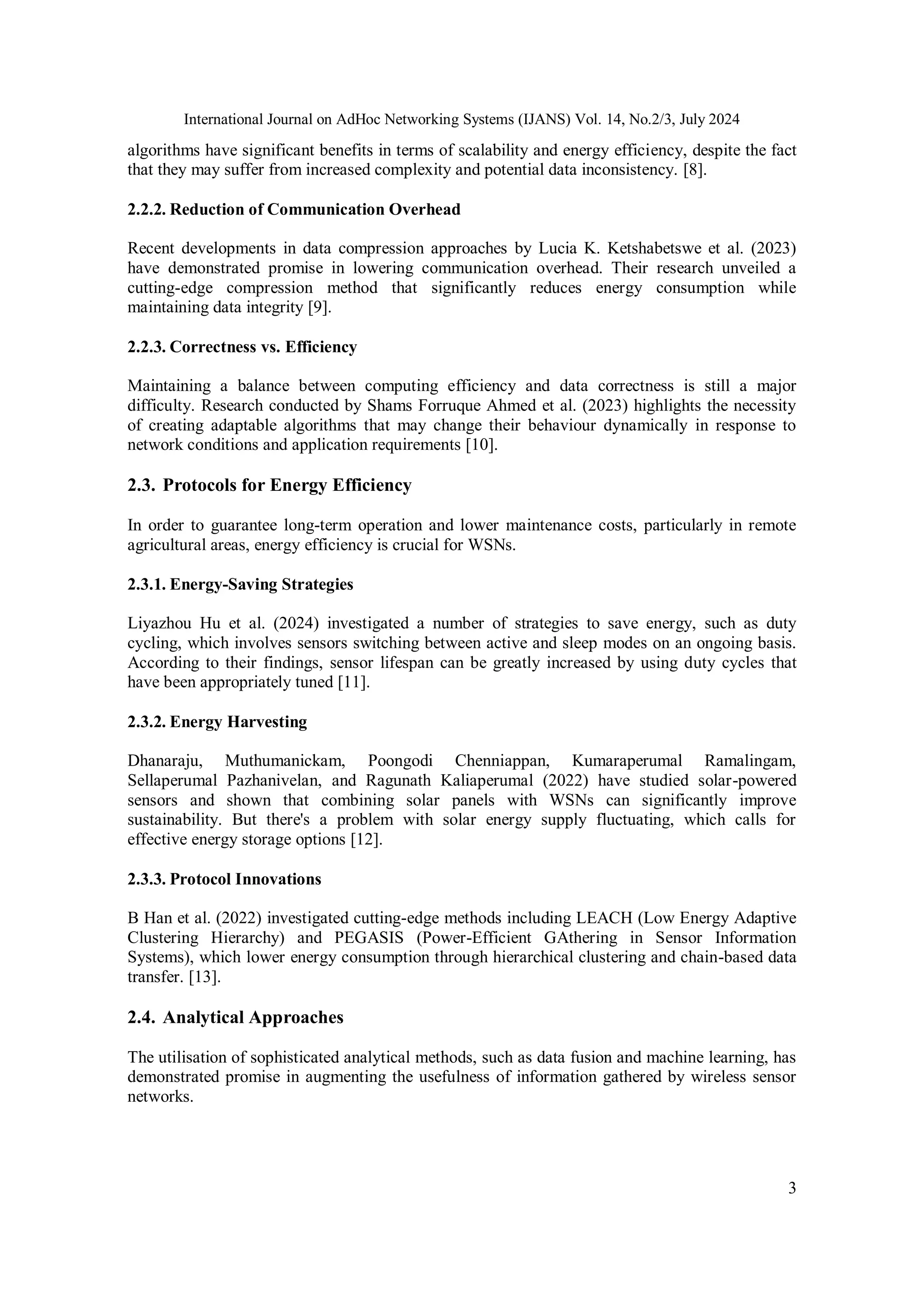 International Journal on AdHoc Networking Systems (IJANS) Vol. 14, No.2/3, July 2024
3
algorithms have significant benefits in terms of scalability and energy efficiency, despite the fact
that they may suffer from increased complexity and potential data inconsistency. [8].
2.2.2. Reduction of Communication Overhead
Recent developments in data compression approaches by Lucia K. Ketshabetswe et al. (2023)
have demonstrated promise in lowering communication overhead. Their research unveiled a
cutting-edge compression method that significantly reduces energy consumption while
maintaining data integrity [9].
2.2.3. Correctness vs. Efficiency
Maintaining a balance between computing efficiency and data correctness is still a major
difficulty. Research conducted by Shams Forruque Ahmed et al. (2023) highlights the necessity
of creating adaptable algorithms that may change their behaviour dynamically in response to
network conditions and application requirements [10].
2.3. Protocols for Energy Efficiency
In order to guarantee long-term operation and lower maintenance costs, particularly in remote
agricultural areas, energy efficiency is crucial for WSNs.
2.3.1. Energy-Saving Strategies
Liyazhou Hu et al. (2024) investigated a number of strategies to save energy, such as duty
cycling, which involves sensors switching between active and sleep modes on an ongoing basis.
According to their findings, sensor lifespan can be greatly increased by using duty cycles that
have been appropriately tuned [11].
2.3.2. Energy Harvesting
Dhanaraju, Muthumanickam, Poongodi Chenniappan, Kumaraperumal Ramalingam,
Sellaperumal Pazhanivelan, and Ragunath Kaliaperumal (2022) have studied solar-powered
sensors and shown that combining solar panels with WSNs can significantly improve
sustainability. But there's a problem with solar energy supply fluctuating, which calls for
effective energy storage options [12].
2.3.3. Protocol Innovations
B Han et al. (2022) investigated cutting-edge methods including LEACH (Low Energy Adaptive
Clustering Hierarchy) and PEGASIS (Power-Efficient GAthering in Sensor Information
Systems), which lower energy consumption through hierarchical clustering and chain-based data
transfer. [13].
2.4. Analytical Approaches
The utilisation of sophisticated analytical methods, such as data fusion and machine learning, has
demonstrated promise in augmenting the usefulness of information gathered by wireless sensor
networks.
 