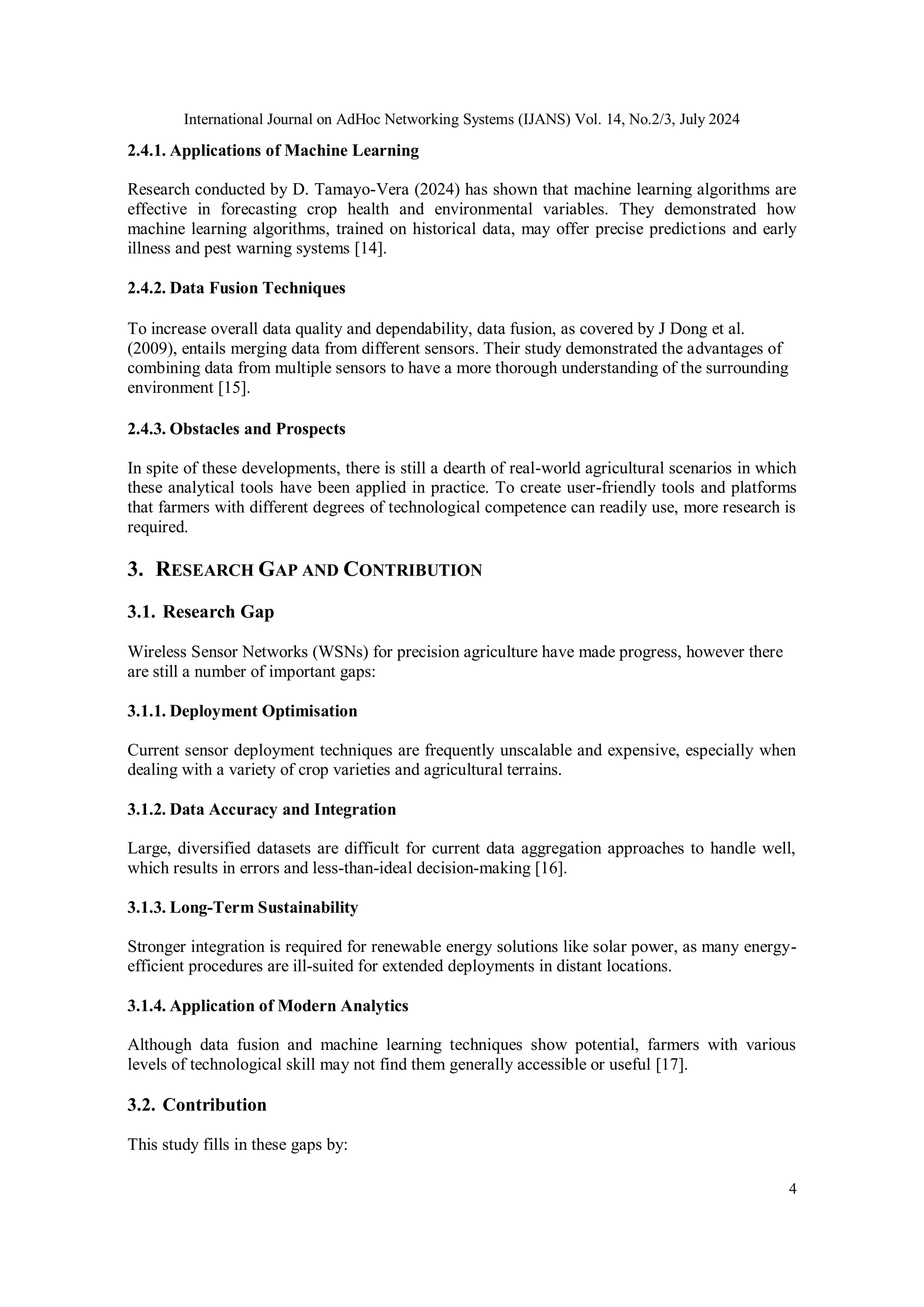 International Journal on AdHoc Networking Systems (IJANS) Vol. 14, No.2/3, July 2024
4
2.4.1. Applications of Machine Learning
Research conducted by D. Tamayo-Vera (2024) has shown that machine learning algorithms are
effective in forecasting crop health and environmental variables. They demonstrated how
machine learning algorithms, trained on historical data, may offer precise predictions and early
illness and pest warning systems [14].
2.4.2. Data Fusion Techniques
To increase overall data quality and dependability, data fusion, as covered by J Dong et al.
(2009), entails merging data from different sensors. Their study demonstrated the advantages of
combining data from multiple sensors to have a more thorough understanding of the surrounding
environment [15].
2.4.3. Obstacles and Prospects
In spite of these developments, there is still a dearth of real-world agricultural scenarios in which
these analytical tools have been applied in practice. To create user-friendly tools and platforms
that farmers with different degrees of technological competence can readily use, more research is
required.
3. RESEARCH GAP AND CONTRIBUTION
3.1. Research Gap
Wireless Sensor Networks (WSNs) for precision agriculture have made progress, however there
are still a number of important gaps:
3.1.1. Deployment Optimisation
Current sensor deployment techniques are frequently unscalable and expensive, especially when
dealing with a variety of crop varieties and agricultural terrains.
3.1.2. Data Accuracy and Integration
Large, diversified datasets are difficult for current data aggregation approaches to handle well,
which results in errors and less-than-ideal decision-making [16].
3.1.3. Long-Term Sustainability
Stronger integration is required for renewable energy solutions like solar power, as many energy-
efficient procedures are ill-suited for extended deployments in distant locations.
3.1.4. Application of Modern Analytics
Although data fusion and machine learning techniques show potential, farmers with various
levels of technological skill may not find them generally accessible or useful [17].
3.2. Contribution
This study fills in these gaps by:
 