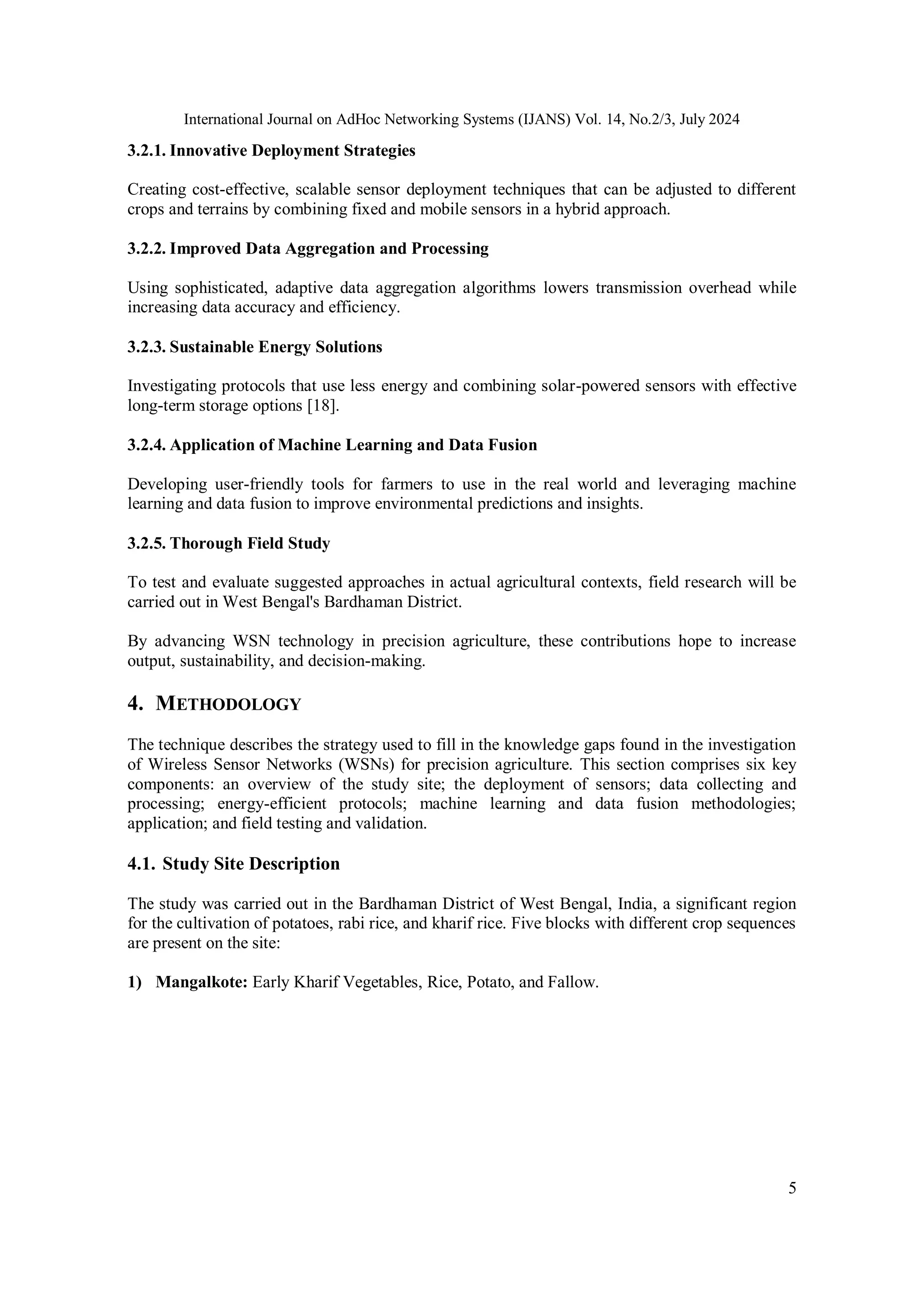 International Journal on AdHoc Networking Systems (IJANS) Vol. 14, No.2/3, July 2024
5
3.2.1. Innovative Deployment Strategies
Creating cost-effective, scalable sensor deployment techniques that can be adjusted to different
crops and terrains by combining fixed and mobile sensors in a hybrid approach.
3.2.2. Improved Data Aggregation and Processing
Using sophisticated, adaptive data aggregation algorithms lowers transmission overhead while
increasing data accuracy and efficiency.
3.2.3. Sustainable Energy Solutions
Investigating protocols that use less energy and combining solar-powered sensors with effective
long-term storage options [18].
3.2.4. Application of Machine Learning and Data Fusion
Developing user-friendly tools for farmers to use in the real world and leveraging machine
learning and data fusion to improve environmental predictions and insights.
3.2.5. Thorough Field Study
To test and evaluate suggested approaches in actual agricultural contexts, field research will be
carried out in West Bengal's Bardhaman District.
By advancing WSN technology in precision agriculture, these contributions hope to increase
output, sustainability, and decision-making.
4. METHODOLOGY
The technique describes the strategy used to fill in the knowledge gaps found in the investigation
of Wireless Sensor Networks (WSNs) for precision agriculture. This section comprises six key
components: an overview of the study site; the deployment of sensors; data collecting and
processing; energy-efficient protocols; machine learning and data fusion methodologies;
application; and field testing and validation.
4.1. Study Site Description
The study was carried out in the Bardhaman District of West Bengal, India, a significant region
for the cultivation of potatoes, rabi rice, and kharif rice. Five blocks with different crop sequences
are present on the site:
1) Mangalkote: Early Kharif Vegetables, Rice, Potato, and Fallow.
 