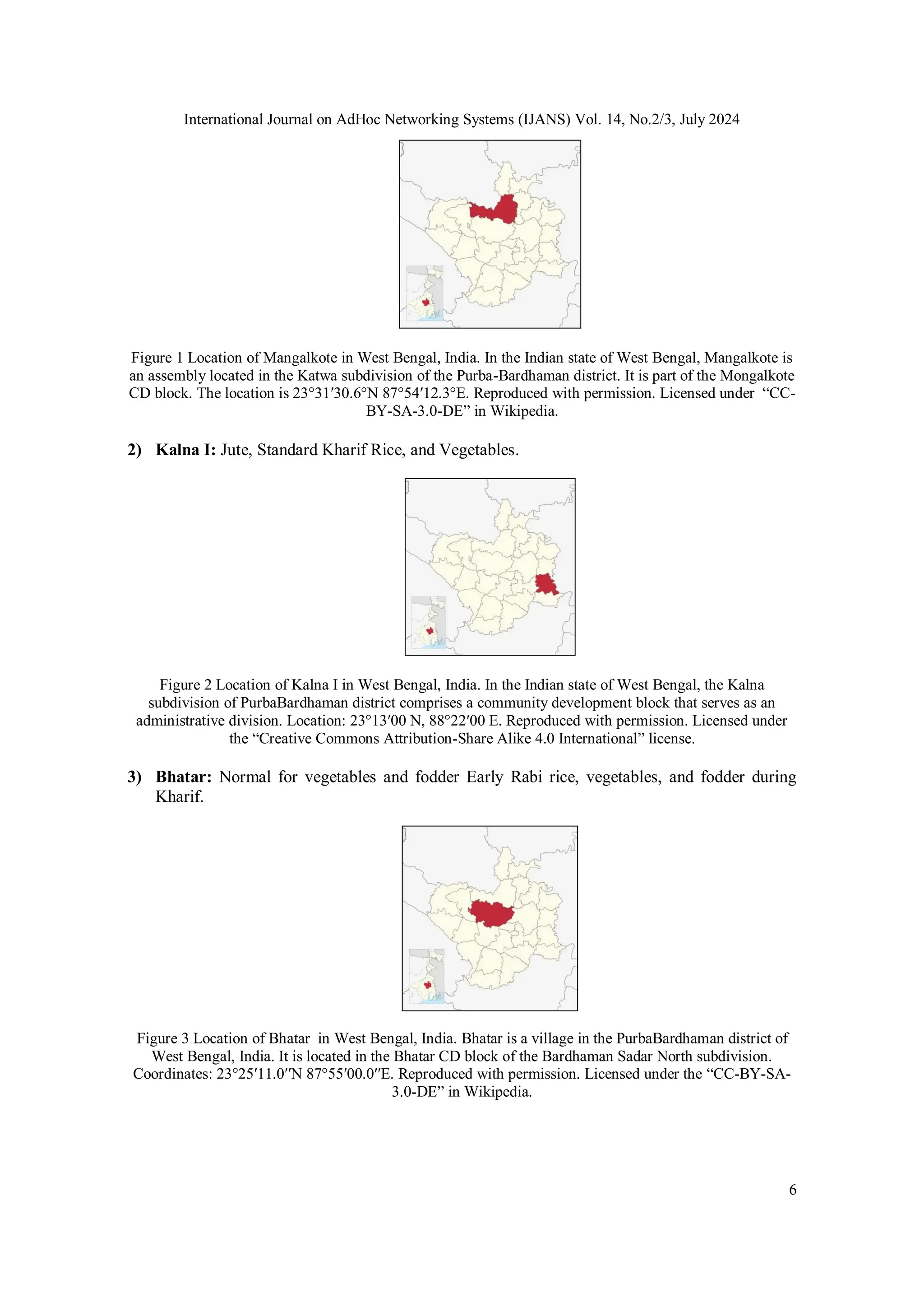 International Journal on AdHoc Networking Systems (IJANS) Vol. 14, No.2/3, July 2024
6
Figure 1 Location of Mangalkote in West Bengal, India. In the Indian state of West Bengal, Mangalkote is
an assembly located in the Katwa subdivision of the Purba-Bardhaman district. It is part of the Mongalkote
CD block. The location is 23°31′30.6°N 87°54′12.3°E. Reproduced with permission. Licensed under “CC-
BY-SA-3.0-DE” in Wikipedia.
2) Kalna I: Jute, Standard Kharif Rice, and Vegetables.
Figure 2 Location of Kalna I in West Bengal, India. In the Indian state of West Bengal, the Kalna
subdivision of PurbaBardhaman district comprises a community development block that serves as an
administrative division. Location: 23°13′00 N, 88°22′00 E. Reproduced with permission. Licensed under
the “Creative Commons Attribution-Share Alike 4.0 International” license.
3) Bhatar: Normal for vegetables and fodder Early Rabi rice, vegetables, and fodder during
Kharif.
Figure 3 Location of Bhatar in West Bengal, India. Bhatar is a village in the PurbaBardhaman district of
West Bengal, India. It is located in the Bhatar CD block of the Bardhaman Sadar North subdivision.
Coordinates: 23°25′11.0′′N 87°55′00.0′′E. Reproduced with permission. Licensed under the “CC-BY-SA-
3.0-DE” in Wikipedia.
 