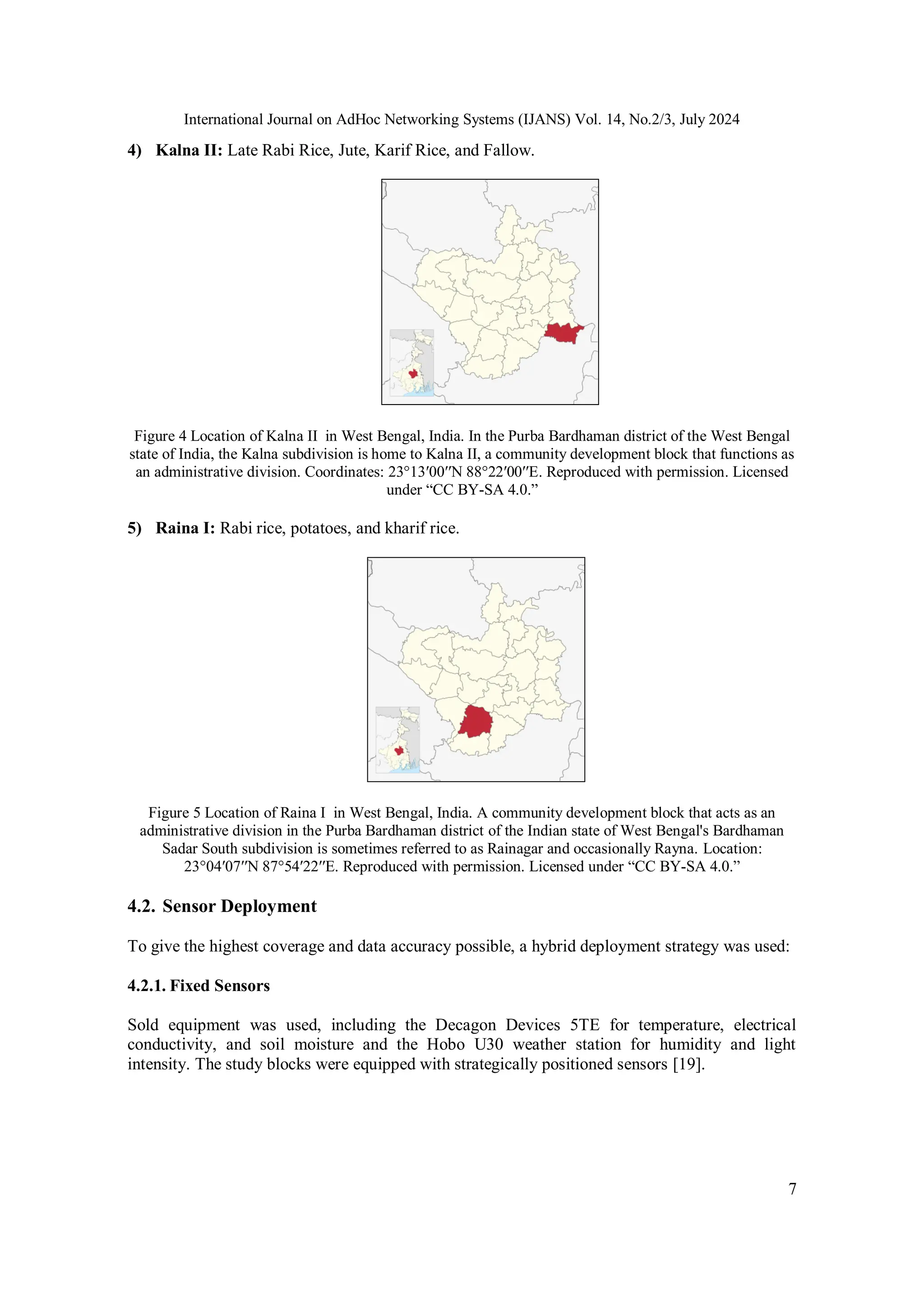 International Journal on AdHoc Networking Systems (IJANS) Vol. 14, No.2/3, July 2024
7
4) Kalna II: Late Rabi Rice, Jute, Karif Rice, and Fallow.
Figure 4 Location of Kalna II in West Bengal, India. In the Purba Bardhaman district of the West Bengal
state of India, the Kalna subdivision is home to Kalna II, a community development block that functions as
an administrative division. Coordinates: 23°13′00′′N 88°22′00′′E. Reproduced with permission. Licensed
under “CC BY-SA 4.0.”
5) Raina I: Rabi rice, potatoes, and kharif rice.
Figure 5 Location of Raina I in West Bengal, India. A community development block that acts as an
administrative division in the Purba Bardhaman district of the Indian state of West Bengal's Bardhaman
Sadar South subdivision is sometimes referred to as Rainagar and occasionally Rayna. Location:
23°04′07′′N 87°54′22′′E. Reproduced with permission. Licensed under “CC BY-SA 4.0.”
4.2. Sensor Deployment
To give the highest coverage and data accuracy possible, a hybrid deployment strategy was used:
4.2.1. Fixed Sensors
Sold equipment was used, including the Decagon Devices 5TE for temperature, electrical
conductivity, and soil moisture and the Hobo U30 weather station for humidity and light
intensity. The study blocks were equipped with strategically positioned sensors [19].
 