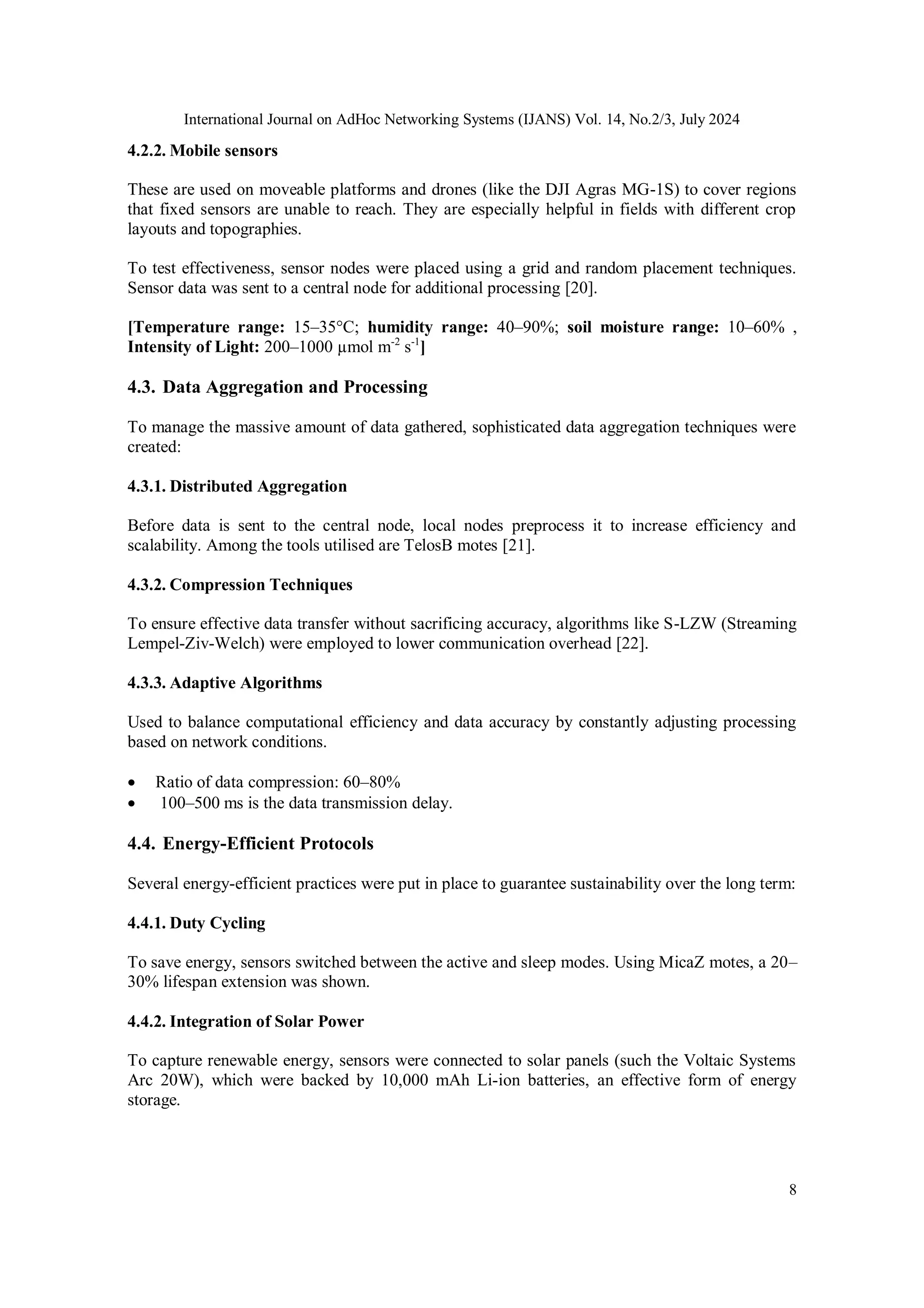 International Journal on AdHoc Networking Systems (IJANS) Vol. 14, No.2/3, July 2024
8
4.2.2. Mobile sensors
These are used on moveable platforms and drones (like the DJI Agras MG-1S) to cover regions
that fixed sensors are unable to reach. They are especially helpful in fields with different crop
layouts and topographies.
To test effectiveness, sensor nodes were placed using a grid and random placement techniques.
Sensor data was sent to a central node for additional processing [20].
[Temperature range: 15–35°C; humidity range: 40–90%; soil moisture range: 10–60% ,
Intensity of Light: 200–1000 µmol m-2
s-1
]
4.3. Data Aggregation and Processing
To manage the massive amount of data gathered, sophisticated data aggregation techniques were
created:
4.3.1. Distributed Aggregation
Before data is sent to the central node, local nodes preprocess it to increase efficiency and
scalability. Among the tools utilised are TelosB motes [21].
4.3.2. Compression Techniques
To ensure effective data transfer without sacrificing accuracy, algorithms like S-LZW (Streaming
Lempel-Ziv-Welch) were employed to lower communication overhead [22].
4.3.3. Adaptive Algorithms
Used to balance computational efficiency and data accuracy by constantly adjusting processing
based on network conditions.
 Ratio of data compression: 60–80%
 100–500 ms is the data transmission delay.
4.4. Energy-Efficient Protocols
Several energy-efficient practices were put in place to guarantee sustainability over the long term:
4.4.1. Duty Cycling
To save energy, sensors switched between the active and sleep modes. Using MicaZ motes, a 20–
30% lifespan extension was shown.
4.4.2. Integration of Solar Power
To capture renewable energy, sensors were connected to solar panels (such the Voltaic Systems
Arc 20W), which were backed by 10,000 mAh Li-ion batteries, an effective form of energy
storage.
 