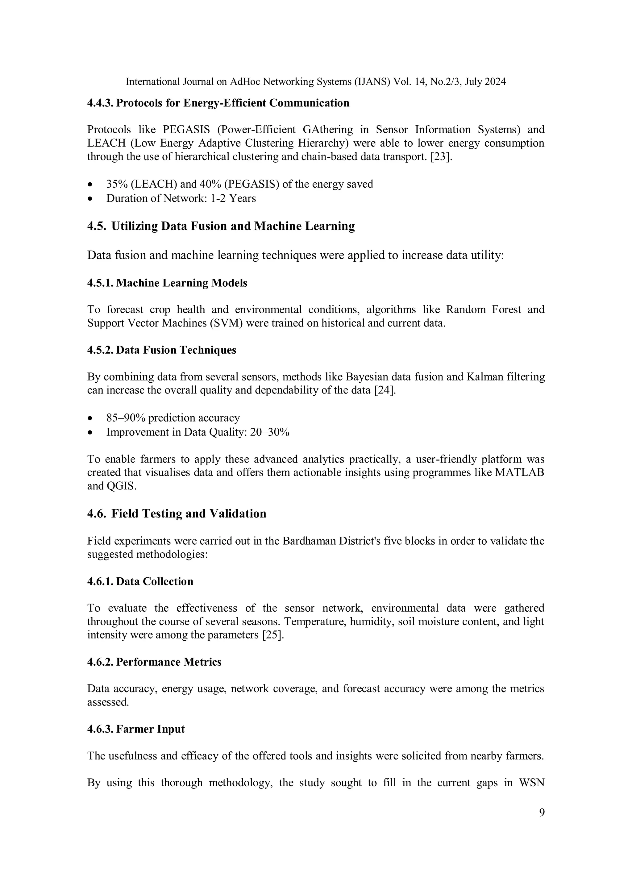 International Journal on AdHoc Networking Systems (IJANS) Vol. 14, No.2/3, July 2024
9
4.4.3. Protocols for Energy-Efficient Communication
Protocols like PEGASIS (Power-Efficient GAthering in Sensor Information Systems) and
LEACH (Low Energy Adaptive Clustering Hierarchy) were able to lower energy consumption
through the use of hierarchical clustering and chain-based data transport. [23].
 35% (LEACH) and 40% (PEGASIS) of the energy saved
 Duration of Network: 1-2 Years
4.5. Utilizing Data Fusion and Machine Learning
Data fusion and machine learning techniques were applied to increase data utility:
4.5.1. Machine Learning Models
To forecast crop health and environmental conditions, algorithms like Random Forest and
Support Vector Machines (SVM) were trained on historical and current data.
4.5.2. Data Fusion Techniques
By combining data from several sensors, methods like Bayesian data fusion and Kalman filtering
can increase the overall quality and dependability of the data [24].
 85–90% prediction accuracy
 Improvement in Data Quality: 20–30%
To enable farmers to apply these advanced analytics practically, a user-friendly platform was
created that visualises data and offers them actionable insights using programmes like MATLAB
and QGIS.
4.6. Field Testing and Validation
Field experiments were carried out in the Bardhaman District's five blocks in order to validate the
suggested methodologies:
4.6.1. Data Collection
To evaluate the effectiveness of the sensor network, environmental data were gathered
throughout the course of several seasons. Temperature, humidity, soil moisture content, and light
intensity were among the parameters [25].
4.6.2. Performance Metrics
Data accuracy, energy usage, network coverage, and forecast accuracy were among the metrics
assessed.
4.6.3. Farmer Input
The usefulness and efficacy of the offered tools and insights were solicited from nearby farmers.
By using this thorough methodology, the study sought to fill in the current gaps in WSN
 