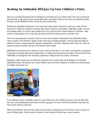 Renting An Inflatable Will Jazz Up Your Children's Party.
Are you currently facing the task of finding fun activities for your child's party? Are you concerned
that the kids at the party will be bored with basic activities? If that is the case, you should consider
renting a good inflatable bounce house for your special day.
Renting an inflatable playhouse is now more and more widely utilized to spice up a party. These
houses are called by a number of names, like bounce houses, moonwalks, inflatable castles, as well
as jumping castles. It truly is not strange they are a real hit with a large number of children - they
create an atmosphere of a county fair and also take the birthday party to another level.
There are many ideas to consider, such as snow cone machine. Remember that inflatables today
come in quite a few different shapes along with types including popular cartoon character figures,
obstacle courses, boxing matches, bungee competitions, and also climbing walls. They also come in
many variations of slides and can even include water slides.
Inflatable bounce houses let children to have really active play in a lot safer environment as opposed
to playing on regular playground equipment, or simply pouncing around outside. Present day bouncy
inflatables are designed with stringent guidelines to help ensure the safety of children.
Definitely, adult supervision is definitely required to be certain that the guidelines are followed.
Inflatable houses will specify how many children may use them together in addition to what the age
or height restrictions are.
If you decide to have a birthday party for your child with a few children present, you will find that
the cost of the inflatable bounce house rental is going to be well worth the excitement and also fun
that all the children will have.
When searching for party rentals, find out more about company picnic for ideas on how to spice up
your birthday party. Another great resource is this blog that offers tips on party rentals
 