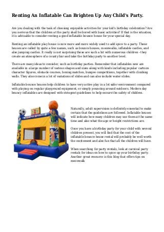 Renting An Inflatable Can Brighten Up Any Child's Party.
Are you dealing with the task of choosing enjoyable activities for your kid's birthday celebration? Are
you nervous that the children at the party shall be bored with basic activities? If that is the situation,
it is advisable to consider renting a good inflatable bounce house for your special day.
Renting an inflatable play house is now more and more widely used to add spice to a party. These
houses are called by quite a few names, such as bounce houses, moonwalks, inflatable castles, and
also jumping castles. It really is not surprising these are such a hit with numerous children - they
create an atmosphere of a county fair and take the birthday party to another level.
There are many ideas to consider, such as birthday parties. Remember that inflatables now are
available in a large number of various shapes and sizes along with kinds including popular cartoon
character figures, obstacle courses, boxing matches, bungee competitions, together with climbing
walls. They also come in a lot of variations of slides and can also include water slides.
Inflatable bounce houses help children to have very active play in a lot safer environment compared
with playing on regular playground equipment, or simply pouncing around outdoors. Modern day
bouncy inflatables are designed with stringent guidelines to help ensure the safety of children.
Naturally, adult supervision is definitely essential to make
certain that the guidelines are followed. Inflatable houses
will indicate how many children may use them at the same
time and also what the age or height restrictions are.
Once you have a birthday party for your child with several
children present, you will find that the cost of the
inflatable bounce house rental will probably be well worth
the excitement and also fun that all the children will have.
When searching for party rentals, look at carnival party
rentals for ideas on how to spice up your birthday party.
Another great resource is this blog that offers tips on
moonwalk
 