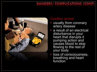 Cardiac arrest
• usually from coronary
artery disease
• a result of an electrical
disturbance in your
heart that disrupts it
pumping action and
causes blood to stop
flowing to the rest of
your body
• loss of consciousness,
breathing and heart
function
 