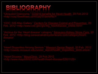 “Ubiquinol Coenzyme.” COQ10 benefits for Heart Health. 20 Feb.2012
<http://coq10wellness.com/coq10-benefits/>
“CDC: GIS Map Gallery.” Centers for Disease Control and Prevention. 20
Feb. 2012 <http://www.cdc.gov/gis/mg_heartdisease_stroke.htm>
“Archive for the 'Heart disease' category.” Saravana Kidney Stone Care. 20
Feb. 2012 <http://blog.saravanakidneystonecare.com/category/heart-
disease/
>
“Heart Disparities Among Seniors.” Missouri Senior Report. 20 Feb. 2012
<http://oseda.missouri.edu/senior_report/health_disparities_2009.shtml>
“Heart Disease.” MayoClinic. 20 Feb.2012
<http://www.mayoclinic.com/health/heart-disease/DS01120>
 