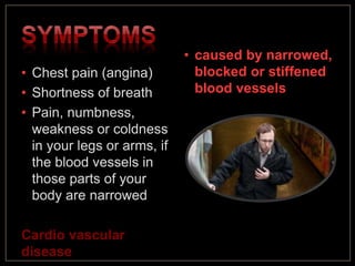 • Chest pain (angina)
• Shortness of breath
• Pain, numbness,
weakness or coldness
in your legs or arms, if
the blood vessels in
those parts of your
body are narrowed
Cardio vascular
disease
• caused by narrowed,
blocked or stiffened
blood vessels
 