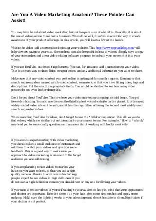 Are You A Video Marketing Amateur? These Pointer Can
Assist!
You may have heard about video marketing but not be quite sure of what it is. Basically, it is about
the use of videos online to market a business. When done well, it serves as a terrific way to create
awareness of your product offerings. In this article, you will learn a few of the basics.
Within the video, add a screenshot depicting your website. This http://www.toprankblog.com/ will
help viewers navigate your site. Screenshots can also be useful in how-to videos. Simply save a copy
of your screenshot and use a video editing software program to include your screenshot into your
videos.
If you use YouTube, use its editing features. You can, for instance, add annotations to your video.
That is a smart way to share links, coupon codes, and any additional information you want to share.
Make sure that any video content you post online is optimized for search engines. Remember that
search engine spiders cannot watch video content, so make sure that you have fitting titles, tags and
descriptions. Fill them in the appropriate fields. You would be shocked to see how many video
posters do not even bother doing this.
Don't forget about YouTube. This is where your video marketing campaign should begin. You get
free video hosting. You also are then on the third highest visited website on the planet. It is the most
widely visited video site on the web, and it has the reputation of being the second most widely used
search engine for videos.
When searching YouTube for ideas, don't forget to use the * wildcard operator. This allows you to
find videos, which are similar but not identical to your search terms. For example, "How to * a book"
may lead you to some crafty questions and answers about working with books creatively.
If you are still experimenting with video marketing,
you should select a small audience of customers and
ask them to watch your videos and give you some
feedback. This is a good way to make sure your
approach to video marketing is relevant to the target
audience you are addressing.
If you are planning to use videos to market your
business you want to be sure that you use a high
quality camera. Thanks to advances in technology
people expect to see videos in high definition. If you
do not own a high definition camera you should rent or buy one for filming your videos.
If you want to create videos of yourself talking to your audience, keep in mind that your appearance
and diction are important. Take the time to do your hair, pick some nice clothes and apply some
makeup. Make sure the lighting works to your advantage and do not hesitate to do multiple takes if
your diction is not perfect.
 