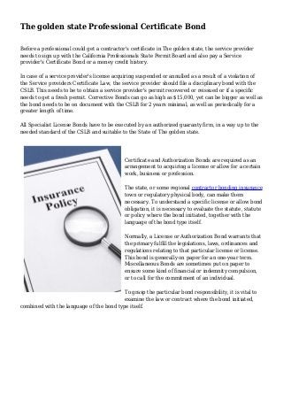 The golden state Professional Certificate Bond
Before a professional could get a contractor's certificate in The golden state, the service provider
needs to sign up with the California Professionals State Permit Board and also pay a Service
provider's Certificate Bond or a money credit history.
In case of a service provider's license acquiring suspended or annulled as a result of a violation of
the Service providers Certificate Law, the service provider should file a disciplinary bond with the
CSLB. This needs to be to obtain a service provider's permit recovered or reissued or if a specific
needs to get a fresh permit. Corrective Bonds can go as high as $15,000, yet can be bigger as well as
the bond needs to be on document with the CSLB for 2 years minimal, as well as periodically for a
greater length of time.
All Specialist License Bonds have to be executed by an authorized guaranty firm, in a way up to the
needed standard of the CSLB and suitable to the State of The golden state.
Certificate and Authorization Bonds are required as an
arrangement to acquiring a license or allow for a certain
work, business or profession.
The state, or some regional contractor bonding insurance
town or regulatory physical body, can make them
necessary. To understand a specific license or allow bond
obligation, it is necessary to evaluate the statute, statute
or policy where the bond initiated, together with the
language of the bond type itself.
Normally, a License or Authorization Bond warrants that
the primary fulfill the legislations, laws, ordinances and
regulations relating to that particular license or license.
This bond is generally on paper for an one-year term.
Miscellaneous Bonds are sometimes put on paper to
ensure some kind of financial or indemnity compulsion,
or to call for the commitment of an individual.
To grasp the particular bond responsibility, it is vital to
examine the law or contract where the bond initiated,
combined with the language of the bond type itself.
 