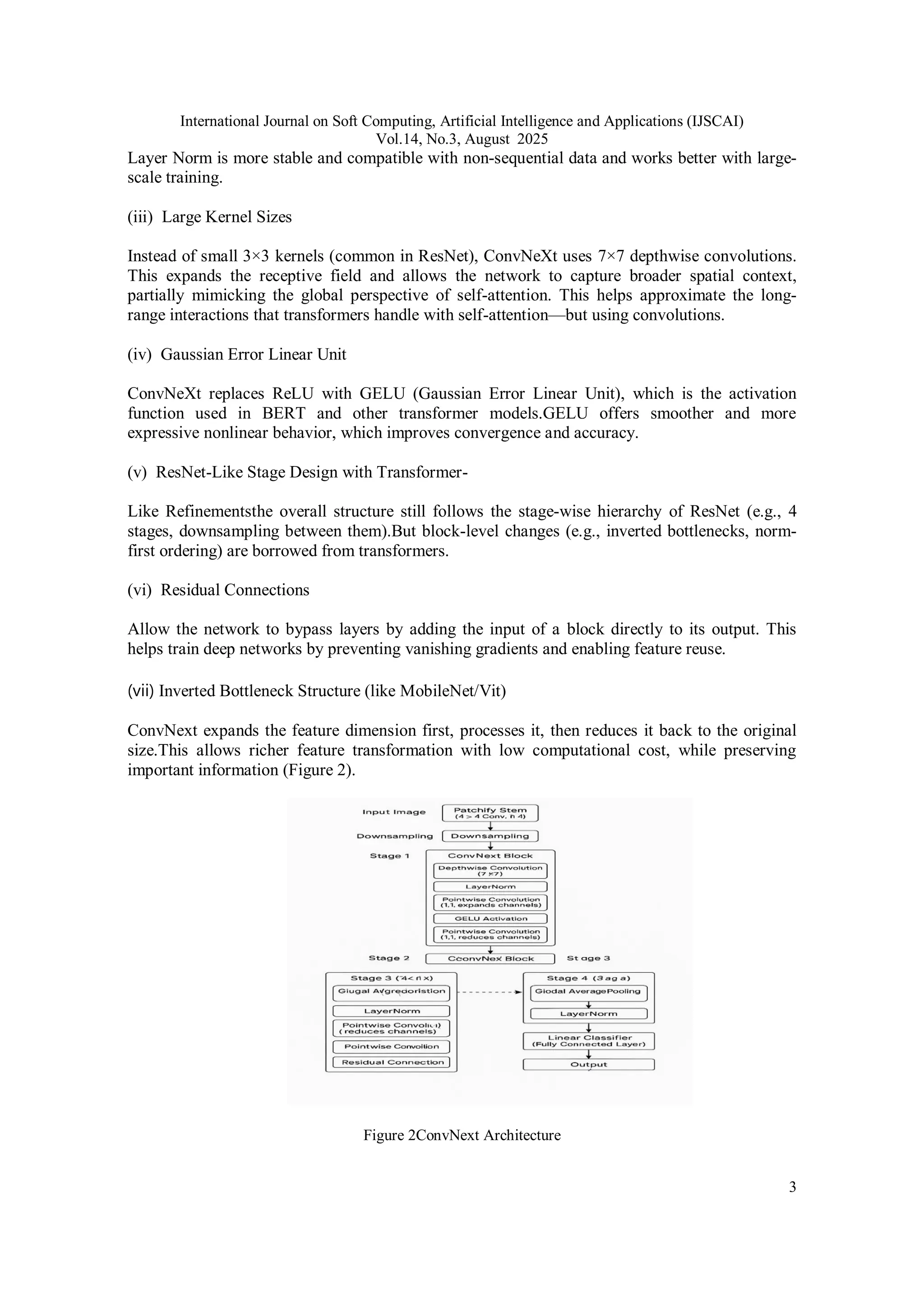 International Journal on Soft Computing, Artificial Intelligence and Applications (IJSCAI)
Vol.14, No.3, August 2025
3
Layer Norm is more stable and compatible with non-sequential data and works better with large-
scale training.
(iii) Large Kernel Sizes
Instead of small 3×3 kernels (common in ResNet), ConvNeXt uses 7×7 depthwise convolutions.
This expands the receptive field and allows the network to capture broader spatial context,
partially mimicking the global perspective of self-attention. This helps approximate the long-
range interactions that transformers handle with self-attention—but using convolutions.
(iv) Gaussian Error Linear Unit
ConvNeXt replaces ReLU with GELU (Gaussian Error Linear Unit), which is the activation
function used in BERT and other transformer models.GELU offers smoother and more
expressive nonlinear behavior, which improves convergence and accuracy.
(v) ResNet-Like Stage Design with Transformer-
Like Refinementsthe overall structure still follows the stage-wise hierarchy of ResNet (e.g., 4
stages, downsampling between them).But block-level changes (e.g., inverted bottlenecks, norm-
first ordering) are borrowed from transformers.
(vi) Residual Connections
Allow the network to bypass layers by adding the input of a block directly to its output. This
helps train deep networks by preventing vanishing gradients and enabling feature reuse.
(vii) Inverted Bottleneck Structure (like MobileNet/Vit)
ConvNext expands the feature dimension first, processes it, then reduces it back to the original
size.This allows richer feature transformation with low computational cost, while preserving
important information (Figure 2).
Figure 2ConvNext Architecture
 