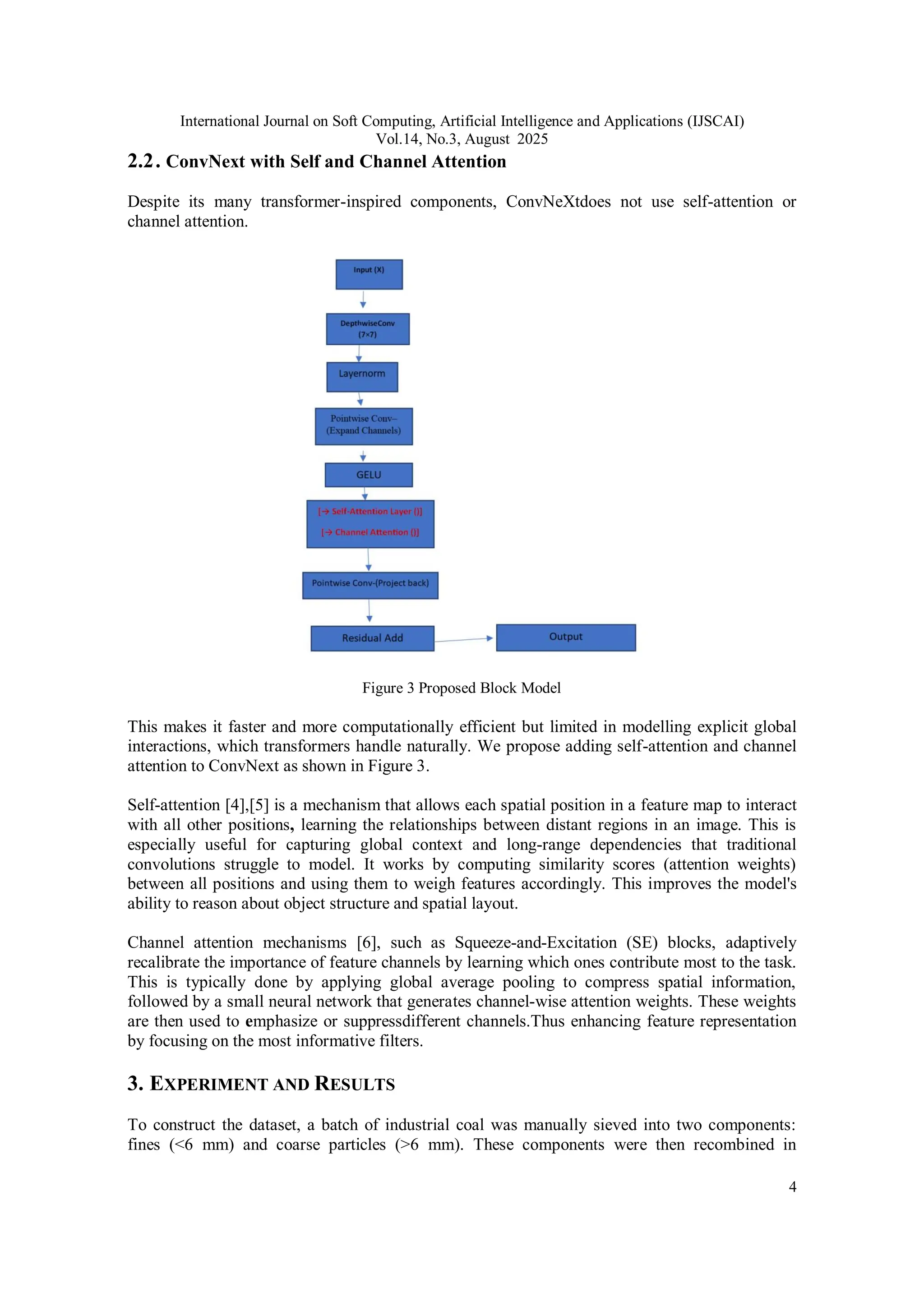International Journal on Soft Computing, Artificial Intelligence and Applications (IJSCAI)
Vol.14, No.3, August 2025
4
2.2. ConvNext with Self and Channel Attention
Despite its many transformer-inspired components, ConvNeXtdoes not use self-attention or
channel attention.
Figure 3 Proposed Block Model
This makes it faster and more computationally efficient but limited in modelling explicit global
interactions, which transformers handle naturally. We propose adding self-attention and channel
attention to ConvNext as shown in Figure 3.
Self-attention [4],[5] is a mechanism that allows each spatial position in a feature map to interact
with all other positions, learning the relationships between distant regions in an image. This is
especially useful for capturing global context and long-range dependencies that traditional
convolutions struggle to model. It works by computing similarity scores (attention weights)
between all positions and using them to weigh features accordingly. This improves the model's
ability to reason about object structure and spatial layout.
Channel attention mechanisms [6], such as Squeeze-and-Excitation (SE) blocks, adaptively
recalibrate the importance of feature channels by learning which ones contribute most to the task.
This is typically done by applying global average pooling to compress spatial information,
followed by a small neural network that generates channel-wise attention weights. These weights
are then used to emphasize or suppressdifferent channels.Thus enhancing feature representation
by focusing on the most informative filters.
3. EXPERIMENT AND RESULTS
To construct the dataset, a batch of industrial coal was manually sieved into two components:
fines (<6 mm) and coarse particles (>6 mm). These components were then recombined in
 