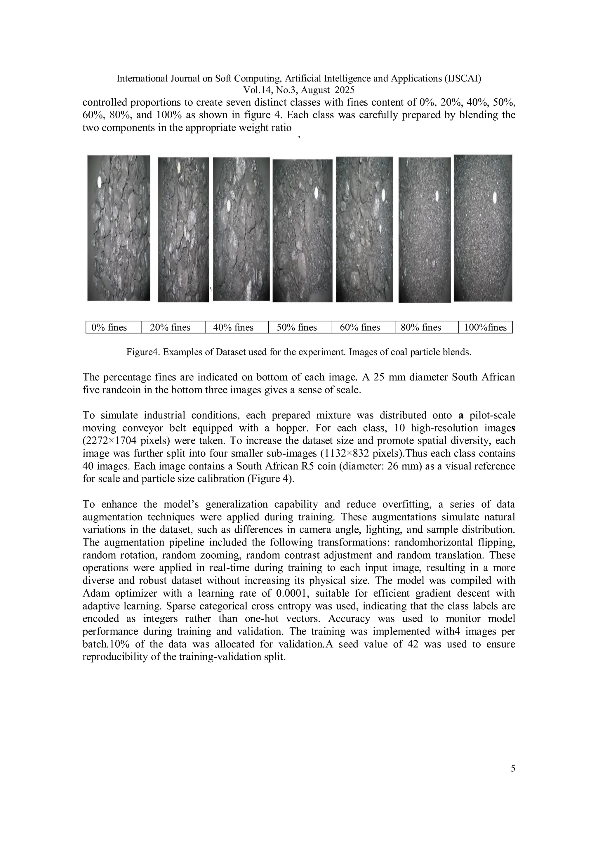 International Journal on Soft Computing, Artificial Intelligence and Applications (IJSCAI)
Vol.14, No.3, August 2025
5
controlled proportions to create seven distinct classes with fines content of 0%, 20%, 40%, 50%,
60%, 80%, and 100% as shown in figure 4. Each class was carefully prepared by blending the
two components in the appropriate weight ratio
`
0% fines 20% fines 40% fines 50% fines 60% fines 80% fines 100%fines
Figure4. Examples of Dataset used for the experiment. Images of coal particle blends.
The percentage fines are indicated on bottom of each image. A 25 mm diameter South African
five randcoin in the bottom three images gives a sense of scale.
To simulate industrial conditions, each prepared mixture was distributed onto a pilot-scale
moving conveyor belt equipped with a hopper. For each class, 10 high-resolution images
(2272×1704 pixels) were taken. To increase the dataset size and promote spatial diversity, each
image was further split into four smaller sub-images (1132×832 pixels).Thus each class contains
40 images. Each image contains a South African R5 coin (diameter: 26 mm) as a visual reference
for scale and particle size calibration (Figure 4).
To enhance the model’s generalization capability and reduce overfitting, a series of data
augmentation techniques were applied during training. These augmentations simulate natural
variations in the dataset, such as differences in camera angle, lighting, and sample distribution.
The augmentation pipeline included the following transformations: randomhorizontal flipping,
random rotation, random zooming, random contrast adjustment and random translation. These
operations were applied in real-time during training to each input image, resulting in a more
diverse and robust dataset without increasing its physical size. The model was compiled with
Adam optimizer with a learning rate of 0.0001, suitable for efficient gradient descent with
adaptive learning. Sparse categorical cross entropy was used, indicating that the class labels are
encoded as integers rather than one-hot vectors. Accuracy was used to monitor model
performance during training and validation. The training was implemented with4 images per
batch.10% of the data was allocated for validation.A seed value of 42 was used to ensure
reproducibility of the training-validation split.
 