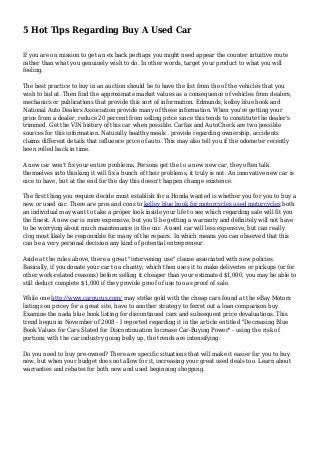 5 Hot Tips Regarding Buy A Used Car
If you are on mission to get an ex back perhaps you might need appear the counter intuitive route
rather than what you genuinely wish to do. In other words, target your product to what you will
feeling.
The best practice to buy in an auction should be to have the list from the of the vehicles that you
wish to bid at. Then find the approximate market values as a consequence of vehicles from dealers,
mechanics or publications that provide this sort of information. Edmunds, kelley blue book and
National Auto Dealers Association provide many of these information. When you're getting your
price from a dealer, reduce 20 percent from selling price since this tends to constitute the dealer's
trimmed. Get the VIN history of this car when possible. Carfax and AutoCheck are two possible
sources for this information. Naturally healthy meals . provide regarding ownership, accidents
claims different details that influence price of auto. This may also tell you if the odometer recently
been rolled back in time.
A new car won't fix your entire problems. Persons get the to a new new car, they often talk
themselves into thinking it will fix a bunch of their problems, it truly is not. An innovative new car is
nice to have, but at the end for the day this doesn't happen change existence.
The first thing you require decide must establish for a Honda wanted is whether you for you to buy a
new or used car. There are pros and cons to kelley blue book for motorcycles used motorcycles both
an individual may want to take a proper look inside your life to see which regarding sale will fit you
the finest. A new car is more expensive, but you'll be getting a warranty and definitely will not have
to be worrying about much maintenance in the car. A used car will less expensive, but can really
clog most likely be responsible for many of the repairs. In which means you can observed that this
can be a very personal decision any kind of potential entrepreneur.
Aside at the rules above, there a great "intervening use" clause associated with new policies.
Basically, if you donate your car to a charity, which then uses it to make deliveries or pickups (or for
other work-related reasons) before selling it cheaper than your estimated $1,000, you may be able to
still deduct complete $1,000 if they provide proof of use too as proof of sale.
While one http://www.cargurus.com/ may strike gold with the cheap cars found at the eBay Motors
listings on pricey for a great site, have to another strategy to ferret out a loan comparison buy.
Examine the nada blue book listing for discontinued cars and subsequent price devaluations. This
trend begun in November of 2008 - I reported regarding it in the article entitled "Decreasing Blue
Book Values for Cars Slated for Discontinuation Increase Car-Buying Power" - using the risk of
portions with the car industry going belly up, the trends are intensifying.
Do you need to buy pre-owned? There are specific situations that will make it easier for you to buy
new, but when your budget does not allow for it, increasing your great used deals too. Learn about
warranties and rebates for both new and used beginning shopping.
 