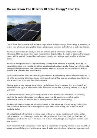 Do You Know The Benefits Of Solar Energy? Read On.
One of these days, mankind will no longer rely on fossil fuels for energy. Solar energy is popular as a
result. This article can help you learn more about solar power and motivate you to make the change.
Your solar power system's ability to produce power depends on several factors, such as the
efficiency of the panels and how many you purchase. You should do the math to figure out how many
panels will be needed. You could actually save money by purchasing a small number of efficient
panels.
Your solar energy system will keep functioning as long as you maintain it regularly. You ought to
inspect the system every month, as well as wash the panel surfaces gently. Taking care of your solar
energy system yourself can save you some money; however, it may be well worthwhile to set up a
maintenance schedule with your installer.
Look for installations that have technology that doesn't rely completely on the schedule of the sun. A
lot of the newer solar panel models can store enough energy that you can use at any time. Since we
all use electricity 24 hours a day, this is essential.
Heating water with a solar-powered heater can help save the environment. You can choose from
several different types of solar water tanks. These can be installed in a sunny location or on top of
your roof.
If you're building your home, solar energy panels should definitely be considered. Solar energy
might be the most modern thing in producing energy, and it has almost no effect on the
environment. There is no better time to investigate the benefits of solar energy.
Pathway lighting is a simple and affordable means to take advantage of solar energy. Solar lights
take in the sun daily and use the energy each night. Installation is easy, and there's an added
aesthetic factor.
When thinking about investing in a solar panel system, you should consider such factors as the
typical weather conditions in your area. You will get the most from them if you get five hours of
sunlight a day where you live. If you have a lot of cloud cover, though, you may need to reevaluate
your options.
Don't work with pushy salespeople. These types of salespeople are pretty common in this industry. It
should be feasible for you to let them now you will make a decision later rather than right there and
 