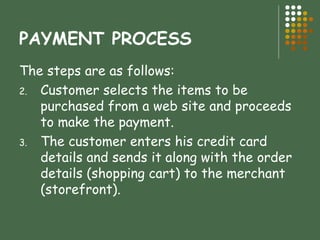 PAYMENT PROCESS The steps are as follows: Customer selects the items to be purchased from a web site and proceeds to make the payment. The customer enters his credit card details and sends it along with the order details (shopping cart) to the merchant (storefront). 