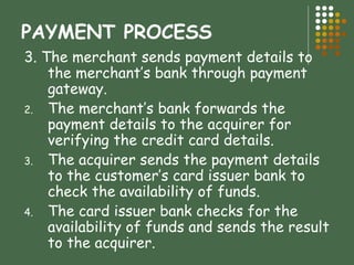 3. The merchant sends payment details to the merchant’s bank through payment gateway. The merchant’s bank forwards the payment details to the acquirer for verifying the credit card details. The acquirer sends the payment details to the customer’s card issuer bank to check the availability of funds. The card issuer bank checks for the availability of funds and sends the result to the acquirer.  PAYMENT PROCESS 