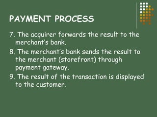 PAYMENT PROCESS 7. The acquirer forwards the result to the  merchant’s bank. 8. The merchant’s bank sends the result to the merchant (storefront) through payment gateway. 9. The result of the transaction is displayed to the customer. 