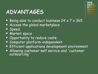 ADVANTAGES Being able to conduct business 24 x 7 x 365  Access the global marketplace  Speed.  Market space  Opportunity to reduce costs.  Computer platform-independent  Efficient applications development environment  Allowing customer self service and 'customer outsourcing'  