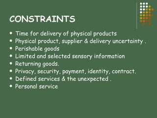 CONSTRAINTS Time for delivery of physical products  Physical product, supplier & delivery uncertainty .  Perishable goods  Limited and selected sensory information  Returning goods.  Privacy, security, payment, identity, contract.  Defined services & the unexpected .  Personal service  