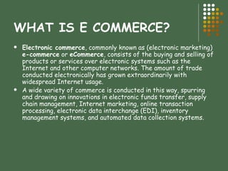 WHAT IS E COMMERCE? Electronic commerce , commonly known as (electronic marketing)  e-commerce  or  eCommerce , consists of the buying and selling of products or services over electronic systems such as the Internet and other computer networks. The amount of trade conducted electronically has grown extraordinarily with widespread Internet usage. A wide variety of commerce is conducted in this way, spurring and drawing on innovations in electronic funds transfer, supply chain management, Internet marketing, online transaction processing, electronic data interchange (EDI), inventory management systems, and automated data collection systems.  