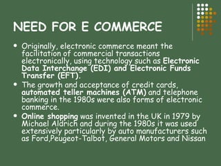 NEED FOR E COMMERCE Originally, electronic commerce meant the facilitation of commercial transactions electronically, using technology such as  Electronic Data Interchange (EDI) and Electronic Funds Transfer (EFT).  The growth and acceptance of credit cards,  automated teller machines (ATM)  and telephone banking in the 1980s were also forms of electronic commerce. Online shopping  was invented in the UK in 1979 by Michael Aldrich and during the 1980s it was used extensively particularly by auto manufacturers such as Ford,Peugeot-Talbot, General Motors and Nissan  