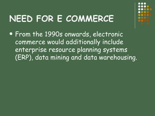 NEED FOR E COMMERCE From the 1990s onwards, electronic commerce would additionally include enterprise resource planning systems (ERP), data mining and data warehousing. 