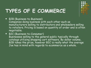 TYPES OF E COMMERCE B2B (Business-to-Business) Companies doing business with each other such as manufacturers selling to distributors and wholesalers selling to retailers. Pricing is based on quantity of order and is often negotiable. B2C (Business-to-Consumer) Businesses selling to the general public typically through catalogs utilizing shopping cart software. By dollar volume, B2B takes the prize, however B2C is really what the average Joe has in mind with regards to ecommerce as a whole. 