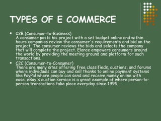 TYPES OF E COMMERCE C2B (Consumer-to-Business) A consumer posts his project with a set budget online and within hours companies review the consumer's requirements and bid on the project. The consumer reviews the bids and selects the company that will complete the project. Elance empowers consumers around the world by providing the meeting ground and platform for such transactions. C2C (Consumer-to-Consumer) There are many sites offering free classifieds, auctions, and forums where individuals can buy and sell thanks to online payment systems like PayPal where people can send and receive money online with ease. eBay's auction service is a great example of where person-to-person transactions take place everyday since 1995.  
