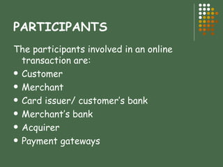 PARTICIPANTS The participants involved in an online transaction are: Customer Merchant Card issuer/ customer’s bank Merchant’s bank Acquirer Payment gateways 