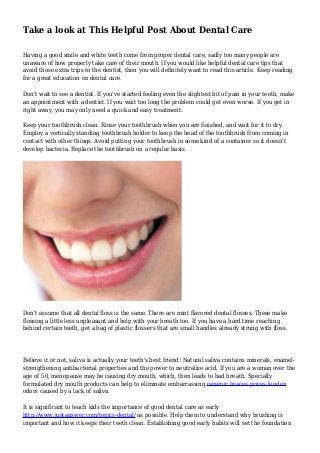 Take a look at This Helpful Post About Dental Care
Having a good smile and white teeth come from proper dental care, sadly too many people are
unaware of how properly take care of their mouth. If you would like helpful dental care tips that
avoid those extra trips to the dentist, then you will definitely want to read this article. Keep reading
for a great education on dental care.
Don't wait to see a dentist. If you've started feeling even the slightest bit of pain in your teeth, make
an appointment with a dentist. If you wait too long the problem could get even worse. If you get in
right away, you may only need a quick and easy treatment.
Keep your toothbrush clean. Rinse your toothbrush when you are finished, and wait for it to dry.
Employ a vertically standing toothbrush holder to keep the head of the toothbrush from coming in
contact with other things. Avoid putting your toothbrush in some kind of a container so it doesn't
develop bacteria. Replace the toothbrush on a regular basis.
Don't assume that all dental floss is the same. There are mint flavored dental flosses. These make
flossing a little less unpleasant and help with your breath too. If you have a hard time reaching
behind certain teeth, get a bag of plastic flossers that are small handles already strung with floss.
Believe it or not, saliva is actually your teeth's best friend! Natural saliva contains minerals, enamel-
strengthening antibacterial properties and the power to neutralize acid. If you are a woman over the
age of 50, menopause may be causing dry mouth, which, then leads to bad breath. Specially
formulated dry mouth products can help to eliminate embarrassing ceramic braces prices london
odors caused by a lack of saliva.
It is significant to teach kids the importance of good dental care as early
http://www.justanswer.com/topics-dental/ as possible. Help them to understand why brushing is
important and how it keeps their teeth clean. Establishing good early habits will set the foundation
 