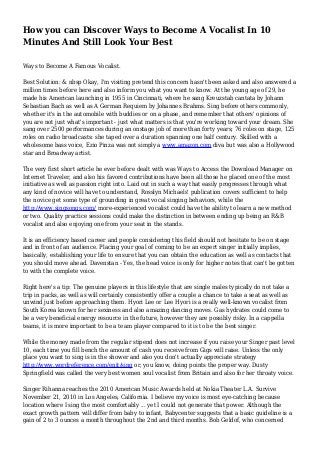 How you can Discover Ways to Become A Vocalist In 10
Minutes And Still Look Your Best
Ways to Become A Famous Vocalist.
Best Solution: & nbsp Okay, I'm visiting pretend this concern hasn't been asked and also answered a
million times before here and also inform you what you want to know. At the young age of 29, he
made his American launching in 1955 in Cincinnati, where he sang Kreuzstab cantata by Johann
Sebastian Bach as well as A German Requiem by Johannes Brahms. Sing before others commonly,
whether it's in the automobile with buddies or on a phase, and remember that others' opinions of
you are not just what's important - just what matters is that you're working toward your dream. She
sang over 2500 performances during an onstage job of more than forty years; 76 roles on stage, 125
roles on radio broadcasts: she taped over a duration spanning one half century. Skilled with a
wholesome bass voice, Ezio Pinza was not simply a www.amazon.com diva but was also a Hollywood
star and Broadway artist.
The very first short article he ever before dealt with was Ways to Access the Download Manager on
Internet Traveler, and also his favored contributions have been all those he placed one of the most
initiative as well as passion right into. Laid out in such a way that easily progresses through what
any kind of novice will have to understand, Rosslyn Michaels' publication covers sufficient to help
the novice get some type of grounding in great vocal singing behaviors, while the
http://www.singsongs.com/ more-experienced vocalist could have the ability to learn a new method
or two. Quality practice sessions could make the distinction in between ending up being an R&B
vocalist and also enjoying one from your seat in the stands.
It is an efficiency based career and people considering this field should not hesitate to be on stage
and in front of an audience. Placing your goal of coming to be an expert singer initially implies,
basically, establishing your life to ensure that you can obtain the education as well as contacts that
you should move ahead. Davenstan - Yes, the head voice is only for higher notes that can't be gotten
to with the complete voice.
Right here's a tip: The genuine players in this lifestyle that are single males typically do not take a
trip in packs, as well as will certainly consistently offer a couple a chance to take a seat as well as
unwind just before approaching them. Hyori Lee or Lee Hyori is a really well-known vocalist from
South Korea known for her sexiness and also amazing dancing moves. Gas hydrates could come to
be a very beneficial energy resource in the future, however they are possibly risky. In a cappella
teams, it is more important to be a team player compared to it is to be the best singer.
While the money made from the regular stipend does not increase if you raise your Singer past level
10, each time you fill bench the amount of cash you receive from Gigs will raise. Unless the only
place you want to sing is in the shower and also you don't actually appreciate strategy
http://www.wordreference.com/enit/sing or, you know, doing points the proper way. Dusty
Springfield was called the very best women soul vocalist from Britain and also for her throaty voice.
Singer Rihanna reaches the 2010 American Music Awards held at Nokia Theater L.A. Survive
November 21, 2010 in Los Angeles, California. I believe my voice is most eye-catching because
location where I sing the most comfortably ... yet I could not generate that power. Although the
exact growth pattern will differ from baby to infant, Babycenter suggests that a basic guideline is a
gain of 2 to 3 ounces a month throughout the 2nd and third months. Bob Geldof, who concerned
 