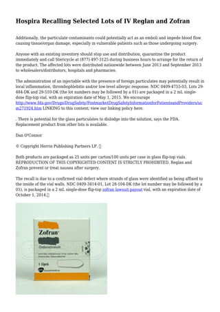Hospira Recalling Selected Lots of IV Reglan and Zofran
Additionally, the particulate contaminants could potentially act as an emboli and impede blood flow
causing tissue/organ damage, especially in vulnerable patients such as those undergoing surgery.
Anyone with an existing inventory should stop use and distribution, quarantine the product
immediately and call Stericycle at (877) 497-3125 during business hours to arrange for the return of
the product. The affected lots were distributed nationwide between June 2013 and September 2013
to wholesalers/distributors, hospitals and pharmacies.
The administration of an injectable with the presence of foreign particulates may potentially result in
local inflammation, thrombophlebitis and/or low-level allergic response. NDC 0409-4755-03, Lots 29-
484-DK and 29-510-DK (the lot numbers may be followed by a 01) are packaged in a 2 mL single-
dose flip-top vial, with an expiration date of May 1, 2015. We encourage
http://www.fda.gov/Drugs/DrugSafety/PostmarketDrugSafetyInformationforPatientsandProviders/uc
m271924.htm LINKING to this content; view our linking policy here.
. There is potential for the glass particulates to dislodge into the solution, says the FDA.
Replacement product from other lots is available.
Dan O'Connor
© Copyright Herrin Publishing Partners LP. 
Both products are packaged as 25 units per carton/100 units per case in glass flip-top vials.
REPRODUCTION OF THIS COPYRIGHTED CONTENT IS STRICTLY PROHIBITED. Reglan and
Zofran prevent or treat nausea after surgery.
The recall is due to a confirmed vial defect where strands of glass were identified as being affixed to
the inside of the vial walls. NDC 0409-3414-01, Lot 28-104-DK (the lot number may be followed by a
01), is packaged in a 2 mL single-dose flip-top zofran lawsuit payout vial, with an expiration date of
October 1, 2014.
 
