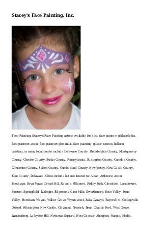 Stacey's Face Painting, Inc.
Face Painting, Stacey's Face Painting artists available for hire, face painters philadelphia,
face painters aston, face painters glen mills, face painting, glitter tattoos, balloon
twisting, in many locations to include Delaware County, Philadelphia County, Montgomery
County, Chester County, Bucks County, Pennsylvania. Burlington County, Camden County,
Gloucester County, Salem County, Cumberland County, New Jersey. New Castle County,
Kent County, Delaware. Cities include but not limited to: Aldan, Ardmore, Aston,
Boothwyn, Bryn Mawr, Drexel Hill, Radnor, Villanova, Ridley Park, Glenolden, Lansdowne,
Morton, Springfield, Rutledge, Edgemont, Glen Mills, Swarthmore, Rose Valley, Penn
Valley, Horsham, Wayne, Willow Grove, Wynnewood, Bala Cynwyd, Royersford, Collegeville,
Oxford, Wilmington, New Castle, Claymont, Newark, Bear, Chadds Ford, West Grove,
Landenberg, Lafayette Hill, Newtown Square, West Chester, Abington, Marple, Media,
 