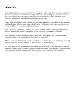 About Me
People find me to be an upbeat, self-motivated team player with excellent communication skills. For
the past several years I have worked in lead qualification, telemarketing, and customer service in
the technology industry. My experience includes successfully calling people in director-level
positions of technology departments and developing viable leads.
I have been successful at raising a family, and I attribute this success to my ability to plan, schedule,
and handle many different tasks at once. This flexibility will help me in the classroom, where there
are many different personalities and learning styles.
I am a dedicated person with a family of four. I enjoy reading, and the knowledge and perspective
that my reading gives me has strengthened my teaching skills and presentation abilities.
I am dedicated, outgoing, and a team player. Who could I speak with in your customer service
department about your organizationâ€™s customer service needs?
I have a track record of maintaining a consistent call and activity volume and consistently achieving
the top 10 percent in sales, and I can do the same thing for your company.
My name is Lucas, and I enjoy meeting new people and finding ways to help them have an uplifting
experience. I have had a variety of customer service opportunities, through which I was able to have
fewer returned products and increased repeat customers, when compared with co-workers.
 