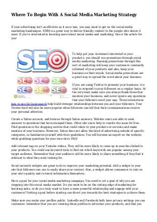 Where To Begin With A Social Media Marketing Strategy
If your advertising isn't as effective as it once was, you may want to get on the social media
marketing bandwagon. SMM is a great way to deliver friendly content to the people who desire it
most. If you're interested in learning more about social media and marketing, this is the article for
you!
To help get your customers interested in your
products, you should run promotions through social
media marketing. Running promotions through this
sort of marketing will keep your customers constantly
informed of your products and also, keep your
business on their minds. Social media promotions are
a great way to spread the word about your business.
If you are using Twitter to promote your business, it is
vital to respond to your followers on a regular basis. At
the very least make sure you always thank those that
mention your business, and never ignore any questions
that your followers send your way. These interactions
how to seo for local search help build stronger relationships between you and your followers. Your
Twitter feed will also be more popular when followers can tell that their communications receive
your personal attention.
Create a Yahoo account, and browse through Yahoo answers. Website users are able to seek
answers to questions that have stumped them. Other site users help to resolve the issue for free.
Find questions in the shopping section that could relate to your products or services and make
mention of your business. However, Yahoo does not allow this kind of advertising outside of specific
categories, so familiarize yourself with their guidelines. You will become an expert on the website,
while grabbing questions for your own site's FAQ!
Add relevant tags to your Youtube videos. They will be more likely to come up in searches linked to
your products. You could use keyword tools to find out which keywords are popular among your
target audience. Remember that your audience will be more likely to share something if they find it
relevant to what they were looking for.
Social network widgets are great tools to improve your marketing potential. Add a widget to your
site that followers can use to easily share your content. Also, a widget allows consumers to vote on
your site's quality and re-tweet information themselves.
Have a goal for your social media marketing campaign. You need to set a goal of why you are
stepping into the social media market. Do you want to be on the cutting edge of marketing for
boosting sales, or do you truly want to have a more powerful relationship and engage with your
customers? Setting a goal before starting can direct you towards the best strategies to achieve them.
Make sure you make your profiles public. LinkedIn and Facebook both have privacy settings you can
customize: remember that you are creating these profiles to advertise your products, and that you
 
