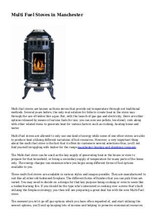 Multi Fuel Stoves in Manchester
Multi fuel stoves are known as those stoves that provide out temperature through not traditional
methods. Several years before, the only real solution for folks to create heat in the stove was
through the use of timber like a gas. But, with the launch of gas gas and electricity, there are other
options released by means of various fuels for use; you can now use pellets, bio-diesel, corn along
with other related items to generate heat for various factors such as cooking, heating home and
water.
Multi-Fuel stoves are allowed to only use one kind of energy while some of one other stoves are able
to produce heat utilizing different variations of fuel resources. However, a very important thing
about the multi fuel stove is the fact that it offers its customers several selections thus, you'll not
find yourself struggling with timber for the range manchester heating and plumbing company.
The Multi-fuel stove can be used as the key supply of generating heat in the house or even to
prepare for that household, or being a secondary supply of temperature for many parts of the home
only. The energy charges can minimize when you begin using different forms of fuel options
available to you.
These multi fuel stoves are available in various styles and images possible. They are manufactured to
suit like all other old fashioned fireplace. The different forms of finishes that you can pick from are
varied. You may need to decide on a design for that key purpose being cooking or even to seem like
a timber-burning fire. If you should be the type who's interested in cooking over a stove that's built
utilizing the fireplace strategy, you then will see preparing a great deal fun with the new Multi-Fuel
stove.
The moment you let it go off gas options which you have often regarded of, and start utilizing the
newest options, you'll end up keeping lots of income and helping to preserve economical resources
 