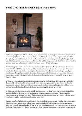 Some Great Benefits Of A Patio Wood Stove
While analyzing the benefits of utilizing an outside wood stove, many people focus on the amount of
money-they will save on their home heating costs. Although saving cash is important, it is not the
thing that you should be troubled with. A decrease in heating charges, well, may be the greatest
benefit of an outdoor wood stove, nevertheless it is not the only reward. In fact, there are certainly a
number of diverse advantages, a lot of which may have a strong affect you.
Besides the price, a patio wood stove is pleasant as it is safe to use. Most of the wood stoves sold
inside the United States and Canada, with a registered dealer, should meet a number of various
standards . These expectations are in place to guarantee the effective functioning of a backyard
wood stove. Though these standards assure the achievement of some other wood oven, they also
ensure your security. You will realize that most wood stoves possess a reasonably large or good
security rating.
In regards to security and an outdoor wood oven, among the first items that concerns head is the
danger of fire. When lumber is concerned, there is generally a danger of fire. However, it's also
important to observe that many other warming methods have some challenges. An outdoor wood
stove, if properly fitted and handled, should provide you with little if any threat.
In the event that the fire or another accident does occur, you along with your residence should be
protected. Almost all wood stoves are installed a safe distance from houses. This distance is
commonly around, atleast, fifty feet. The fire threat is often non-existent, but must a collision arise,
your home must be a safe distance from the wood stove.
Another benefit of a backyard wood stove is that everything is outdoors. A popular option to a patio
wood oven in an interior one. Indoor wood stoves achieve exactly the same things as an outside
oven, but typically using a hassle. To put wood into your indoor stove, you must provide that wood in
the home. Often times, the timber isn't the one thing creating its way into your home. A patio wood
 