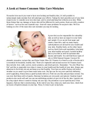 A Look at Some Common Skin Care Mistakes
No matter how much you want to have nice looking and healthy skin, it's still possible to
unknowingly make mistake that will sabotage your efforts. Taking the best possible care of your skin
requires you to consider your own skin type, and to avoid anything that irritates your skin. While
those things that can damage or harm skin will be different for each person, there are still a number
of factors - such as the sun's harmful rays - that will cause problems for anyone's skin. We'll be
looking at a few of the main skin care mistakes you may be making.
A poor diet can be responsible for unhealthy
skin as well as have an impact on your body
and weight. It's no secret that sugar and
sweets, trans fats, and too many empty
carbohydrates are all bad for your health and
your skin. Healthy foods, on the other hand,
such as fresh fruits and vegetables, help keep
your skin healthy and moist. Include healthy
fats in your diet as well for optimum skin
beauty and health. You will find these types of
oils in 100$ Natural Organic Coconut Oil,
almonds, avocados, certain fish, and Extra Virgin Olive Oil. Vitamin A is found in a lot of foods and it
is essential for beautiful, healthy skin. There are vegetable and animal sources for Vitamin A and
they include: liver, milk, carrots, sweet potatoes, and dried apricots. Remember, "You Are What You
Eat" and this is especially true when it comes to your health and the health of your skin. Always pay
attention to the foods you eat and keep your diet healthy. Your lips can suffer during cold winter
weather so you need to give them some extra care. Dry lips can be very sore and they definitely
aren't appealing. Always keep a good lip balm with you. Find one you like and purchase several. You
can even find them sold in 6-packs. Beeswax lip balms are very good, and natural. Vaseline based
products also work well and you can use exfoliating products to get rid of the dry skin. Lipstick can
be a big culprit when it comes to drying out your lips. Pay attention to your lipsticks and, if this
happens, find one that is moisturizing. At the end of your day, when you wash your face, check that
no traces of lipstick remain on your lips. Then, it's time to put on lip balm.
 
