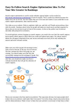 Easy-To-Follow Search Engine Optimization Idea To Put
Your Site Greater In Rankings
Search engine optimization is used to make websites appear higher on the results list
http://www.entrepreneur.com/topic/seo of search engines. This is useful for websites because the
higher they are on the list, the more likely they are to be seen and visited. If you would like to use
search engine optimization, then read this article.
Use video on your website. Video is explosive right now, and why not? People enjoy putting a face
with the words. Creating a short video for people will make you much more exciting compared to
those who are too nervous to get in front of the camera. A video is the perfect way to interact
naturally with prospective customers.
To avoid duplicate content clogging up search engines, you need to be sure that the search engines
know exactly which pages to index when you create and upload new pages. You always need to
delete the old pages completely from your server and make sure that you're only indexing the
newest and most relevant content.
Make sure your title tag gets the message across.
Take a look at the bar at the top of your browser.
This bar contains the title of the page you are
viewing. You should make sure that this title
successfully summarizes the webpage it heads. Not
https://www.youtube.com/user/SemanticMastery
only that, you should also make sure that it
contains keywords that will get the attention of
search engines.
Show your consumer why they need your products. This may seem obvious, but many people don't
realize why your products could make their lives easier! Use video, blogs, step-by-step instructions,
and live demonstrations. Make it clear to them that your product is necessary to help them in their
 