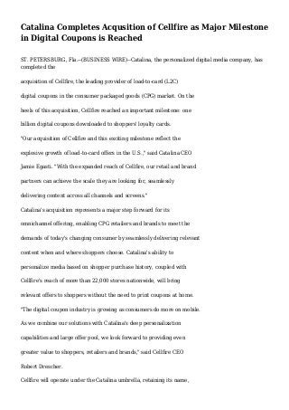 Catalina Completes Acqusition of Cellfire as Major Milestone
in Digital Coupons is Reached
ST. PETERSBURG, Fla.--(BUSINESS WIRE)--Catalina, the personalized digital media company, has
completed the
acquisition of Cellfire, the leading provider of load-to-card (L2C)
digital coupons in the consumer packaged goods (CPG) market. On the
heels of this acquisition, Cellfire reached an important milestone: one
billion digital coupons downloaded to shoppers' loyalty cards.
"Our acquisition of Cellfire and this exciting milestone reflect the
explosive growth of load-to-card offers in the U.S.," said Catalina CEO
Jamie Egasti. "With the expanded reach of Cellfire, our retail and brand
partners can achieve the scale they are looking for, seamlessly
delivering content across all channels and screens."
Catalina's acquisition represents a major step forward for its
omnichannel offering, enabling CPG retailers and brands to meet the
demands of today's changing consumer by seamlessly delivering relevant
content when and where shoppers choose. Catalina's ability to
personalize media based on shopper purchase history, coupled with
Cellfire's reach of more than 22,000 stores nationwide, will bring
relevant offers to shoppers without the need to print coupons at home.
"The digital coupon industry is growing as consumers do more on mobile.
As we combine our solutions with Catalina's deep personalization
capabilities and large offer pool, we look forward to providing even
greater value to shoppers, retailers and brands," said Cellfire CEO
Robert Drescher.
Cellfire will operate under the Catalina umbrella, retaining its name,
 