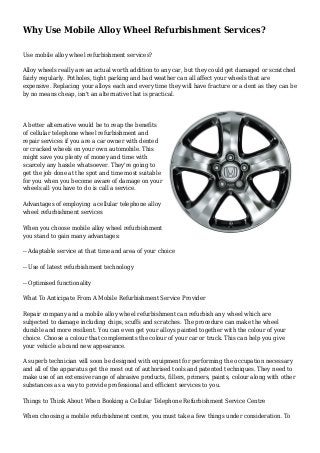 Why Use Mobile Alloy Wheel Refurbishment Services?
Use mobile alloy wheel refurbishment services?
Alloy wheels really are an actual worth addition to any car, but they could get damaged or scratched
fairly regularly. Potholes, tight parking and bad weather can all affect your wheels that are
expensive. Replacing your alloys each and every time they will have fracture or a dent as they can be
by no means cheap, isn't an alternative that is practical.
A better alternative would be to reap the benefits
of cellular telephone wheel refurbishment and
repair services if you are a car owner with dented
or cracked wheels on your own automobile. This
might save you plenty of money and time with
scarcely any hassle whatsoever. They're going to
get the job done at the spot and time most suitable
for you when you become aware of damage on your
wheels all you have to do is call a service.
Advantages of employing a cellular telephone alloy
wheel refurbishment services
When you choose mobile alloy wheel refurbishment
you stand to gain many advantages:
-- Adaptable service at that time and area of your choice
-- Use of latest refurbishment technology
-- Optimised functionality
What To Anticipate From A Mobile Refurbishment Service Provider
Repair company and a mobile alloy wheel refurbishment can refurbish any wheel which are
subjected to damage including chips, scuffs and scratches. The procedure can make the wheel
durable and more resilient. You can even get your alloys painted together with the colour of your
choice. Choose a colour that complements the colour of your car or truck. This can help you give
your vehicle a brand new appearance.
A superb technician will soon be designed with equipment for performing the occupation necessary
and all of the apparatus get the most out of authorised tools and patented techniques. They need to
make use of an extensive range of abrasive products, fillers, primers, paints, colour along with other
substances as a way to provide professional and efficient services to you.
Things to Think About When Booking a Cellular Telephone Refurbishment Service Centre
When choosing a mobile refurbishment centre, you must take a few things under consideration. To
 