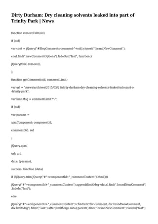 Dirty Durham: Dry cleaning solvents leaked into part of
Trinity Park | News
function removeEdit(oid)
if (oid)
var cont = jQuery("#BlogComments-comment-"+oid).closest(".brandNewComment");
cont.find(".newCommentOptions").fadeOut("fast", function()
jQuery(this).remove();
);
function getComment(oid, commentLimit)
var url = "/news/archives/2015/05/21/dirty-durham-dry-cleaning-solvents-leaked-into-part-o-
-trinity-park";
var limitMsg = commentLimit?'':'';
if (oid)
var params =
ajaxComponent: componentId,
commentOid: oid
;
jQuery.ajax(
url: url,
data: (params),
success: function (data)
if (!jQuery.trim(jQuery("#"+componentId+"_commentContent").html()))
jQuery("#"+componentId+"_commentContent").append(limitMsg+data).find(".brandNewComment")
.fadeIn("fast");
else
jQuery("#"+componentId+"_commentContent").children("div.comment, div.brandNewComment,
div.limitMsg").filter(":last").after(limitMsg+data).parent().find(".brandNewComment").fadeIn("fast");
 