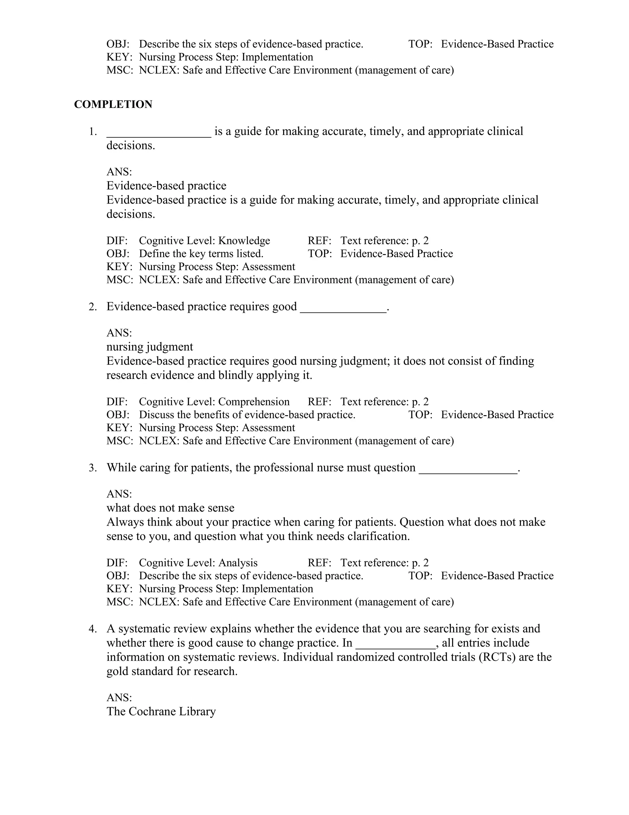 OBJ: Describe the six steps of evidence-based practice. TOP: Evidence-Based Practice
KEY: Nursing Process Step: Implementation
MSC: NCLEX: Safe and Effective Care Environment (management of care)
COMPLETION
1. _________________ is a guide for making accurate, timely, and appropriate clinical
decisions.
ANS:
Evidence-based practice
Evidence-based practice is a guide for making accurate, timely, and appropriate clinical
decisions.
DIF: Cognitive Level: Knowledge REF: Text reference: p. 2
OBJ: Define the key terms listed. TOP: Evidence-Based Practice
KEY: Nursing Process Step: Assessment
MSC: NCLEX: Safe and Effective Care Environment (management of care)
2. Evidence-based practice requires good ______________.
ANS:
nursing judgment
Evidence-based practice requires good nursing judgment; it does not consist of finding
research evidence and blindly applying it.
DIF: Cognitive Level: Comprehension REF: Text reference: p. 2
OBJ: Discuss the benefits of evidence-based practice. TOP: Evidence-Based Practice
KEY: Nursing Process Step: Assessment
MSC: NCLEX: Safe and Effective Care Environment (management of care)
3. While caring for patients, the professional nurse must question ________________.
ANS:
what does not make sense
Always think about your practice when caring for patients. Question what does not make
sense to you, and question what you think needs clarification.
DIF: Cognitive Level: Analysis REF: Text reference: p. 2
OBJ: Describe the six steps of evidence-based practice. TOP: Evidence-Based Practice
KEY: Nursing Process Step: Implementation
MSC: NCLEX: Safe and Effective Care Environment (management of care)
4. A systematic review explains whether the evidence that you are searching for exists and
whether there is good cause to change practice. In _____________, all entries include
information on systematic reviews. Individual randomized controlled trials (RCTs) are the
gold standard for research.
ANS:
The Cochrane Library
 